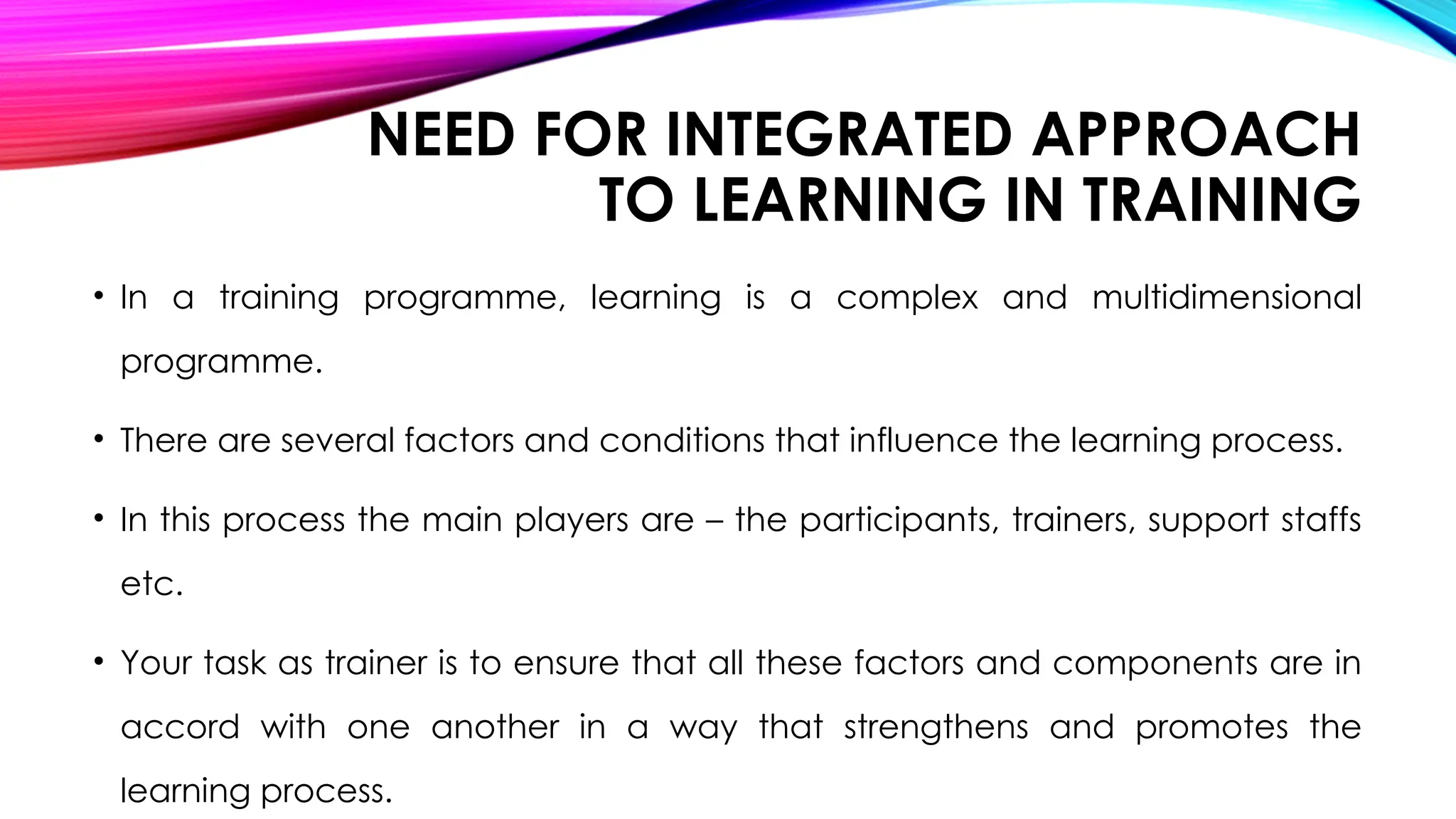 NEED FOR INTEGRATED APPROACH
TO LEARNING IN TRAINING
• In a training programme, learning is a complex and multidimensional
programme.
• There are several factors and conditions that influence the learning process.
• In this process the main players are – the participants, trainers, support staffs
etc.
• Your task as trainer is to ensure that all these factors and components are in
accord with one another in a way that strengthens and promotes the
learning process.
 