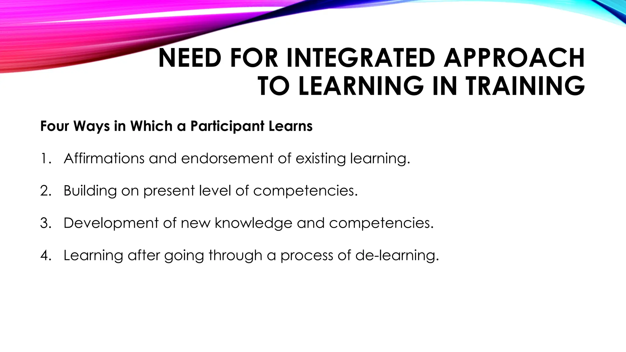 NEED FOR INTEGRATED APPROACH
TO LEARNING IN TRAINING
Four Ways in Which a Participant Learns
1. Affirmations and endorsement of existing learning.
2. Building on present level of competencies.
3. Development of new knowledge and competencies.
4. Learning after going through a process of de-learning.
 