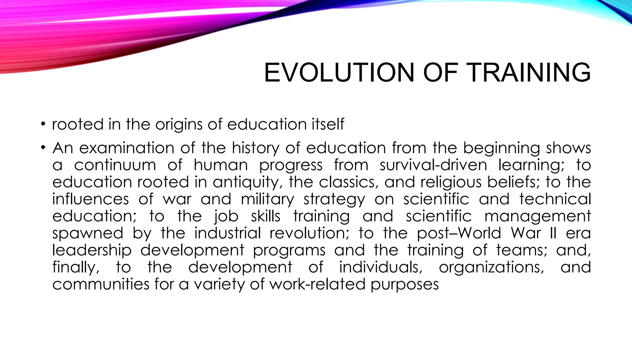 EVOLUTION OF TRAINING
• rooted in the origins of education itself
• An examination of the history of education from the beginning shows
a continuum of human progress from survival-driven learning; to
education rooted in antiquity, the classics, and religious beliefs; to the
influences of war and military strategy on scientific and technical
education; to the job skills training and scientific management
spawned by the industrial revolution; to the post–World War II era
leadership development programs and the training of teams; and,
finally, to the development of individuals, organizations, and
communities for a variety of work-related purposes
 