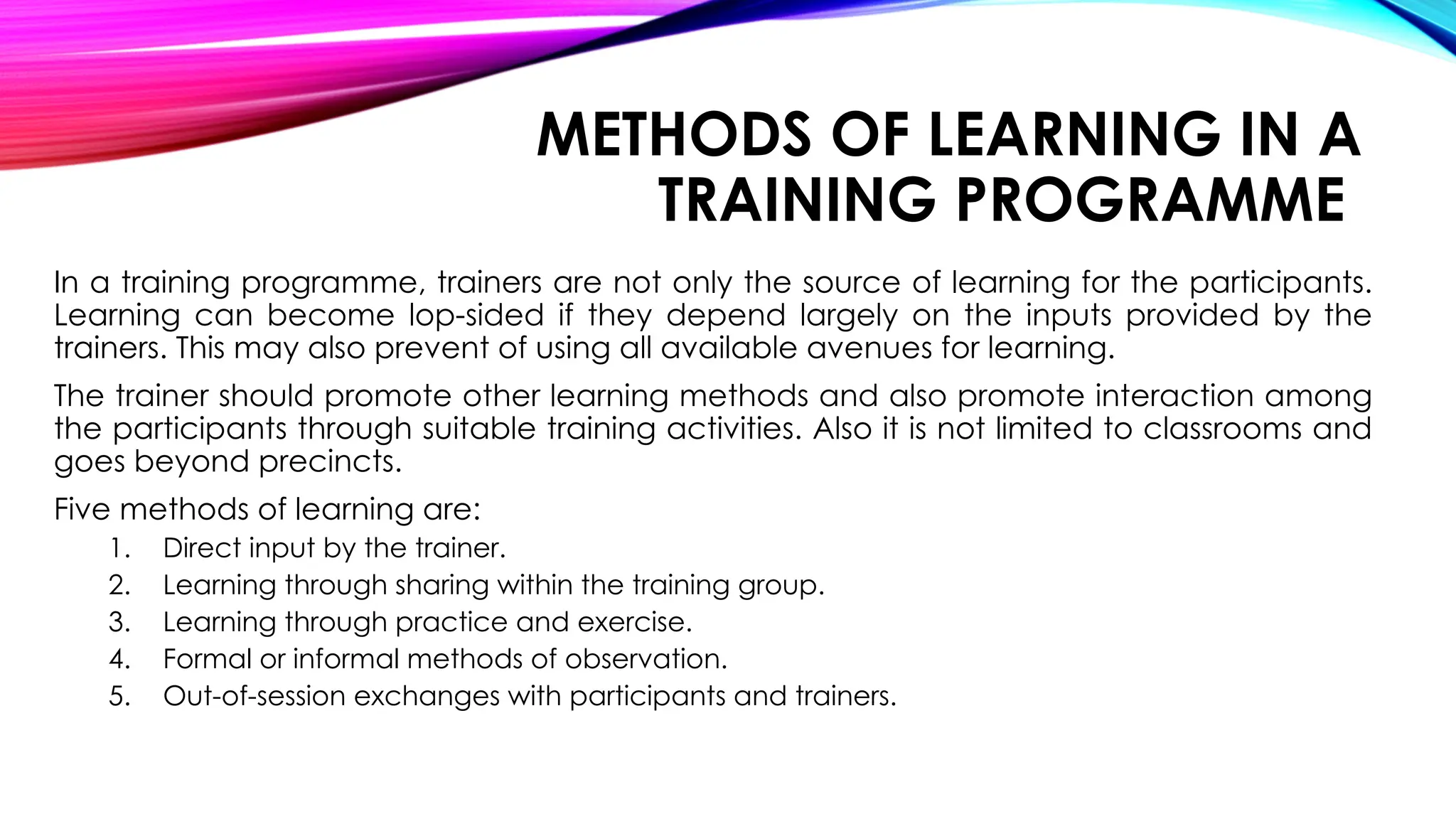 METHODS OF LEARNING IN A
TRAINING PROGRAMME
In a training programme, trainers are not only the source of learning for the participants.
Learning can become lop-sided if they depend largely on the inputs provided by the
trainers. This may also prevent of using all available avenues for learning.
The trainer should promote other learning methods and also promote interaction among
the participants through suitable training activities. Also it is not limited to classrooms and
goes beyond precincts.
Five methods of learning are:
1. Direct input by the trainer.
2. Learning through sharing within the training group.
3. Learning through practice and exercise.
4. Formal or informal methods of observation.
5. Out-of-session exchanges with participants and trainers.
 