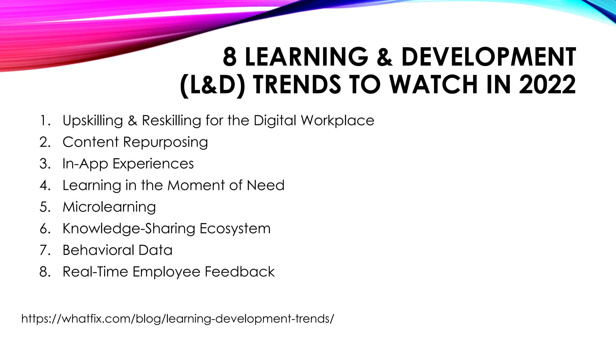 8 LEARNING & DEVELOPMENT
(L&D) TRENDS TO WATCH IN 2022
1. Upskilling & Reskilling for the Digital Workplace
2. Content Repurposing
3. In-App Experiences
4. Learning in the Moment of Need
5. Microlearning
6. Knowledge-Sharing Ecosystem
7. Behavioral Data
8. Real-Time Employee Feedback
https://whatfix.com/blog/learning-development-trends/
 