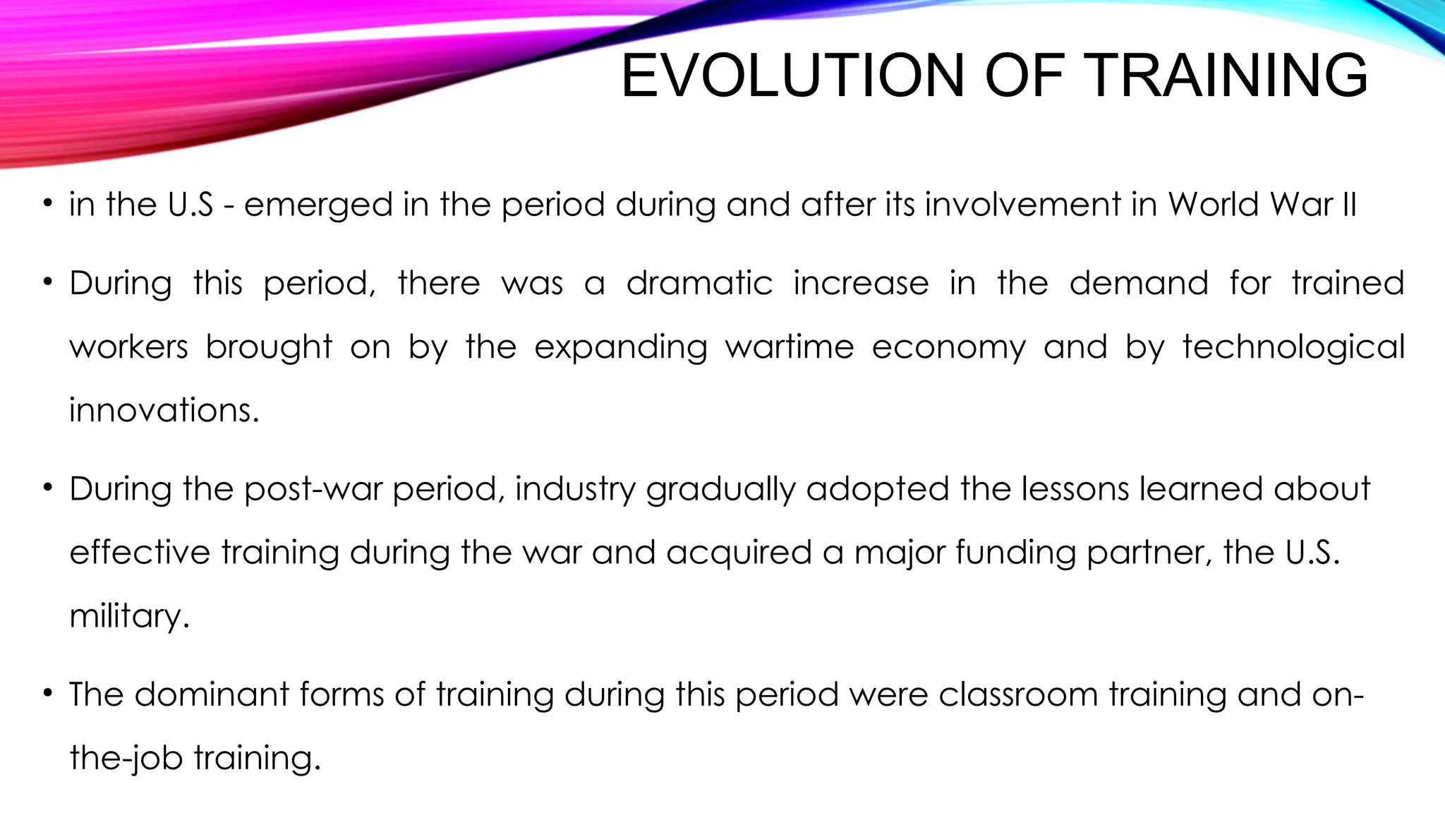EVOLUTION OF TRAINING
• in the U.S - emerged in the period during and after its involvement in World War II
• During this period, there was a dramatic increase in the demand for trained
workers brought on by the expanding wartime economy and by technological
innovations.
• During the post-war period, industry gradually adopted the lessons learned about
effective training during the war and acquired a major funding partner, the U.S.
military.
• The dominant forms of training during this period were classroom training and on-
the-job training.
 