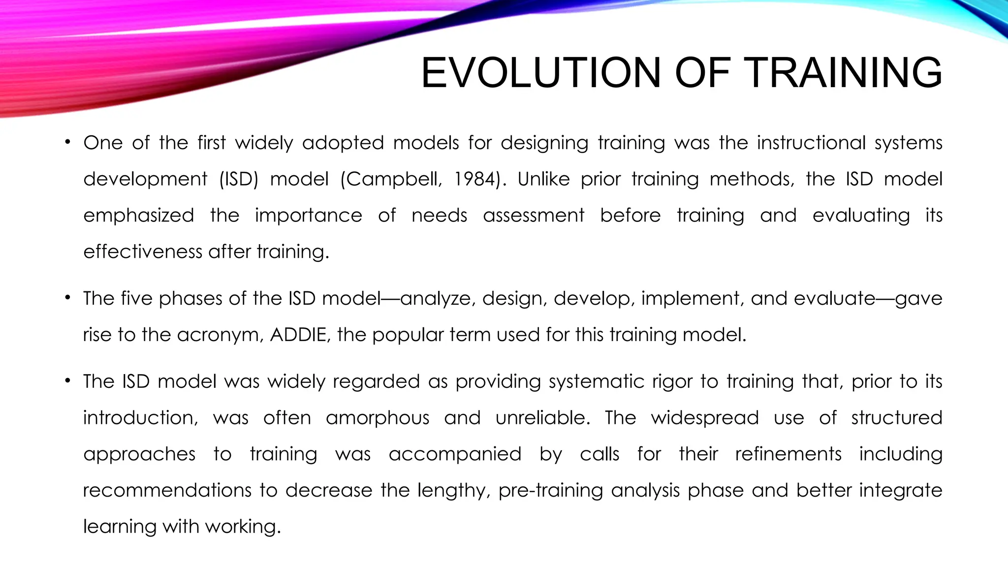 EVOLUTION OF TRAINING
• One of the first widely adopted models for designing training was the instructional systems
development (ISD) model (Campbell, 1984). Unlike prior training methods, the ISD model
emphasized the importance of needs assessment before training and evaluating its
effectiveness after training.
• The five phases of the ISD model—analyze, design, develop, implement, and evaluate—gave
rise to the acronym, ADDIE, the popular term used for this training model.
• The ISD model was widely regarded as providing systematic rigor to training that, prior to its
introduction, was often amorphous and unreliable. The widespread use of structured
approaches to training was accompanied by calls for their refinements including
recommendations to decrease the lengthy, pre-training analysis phase and better integrate
learning with working.
 