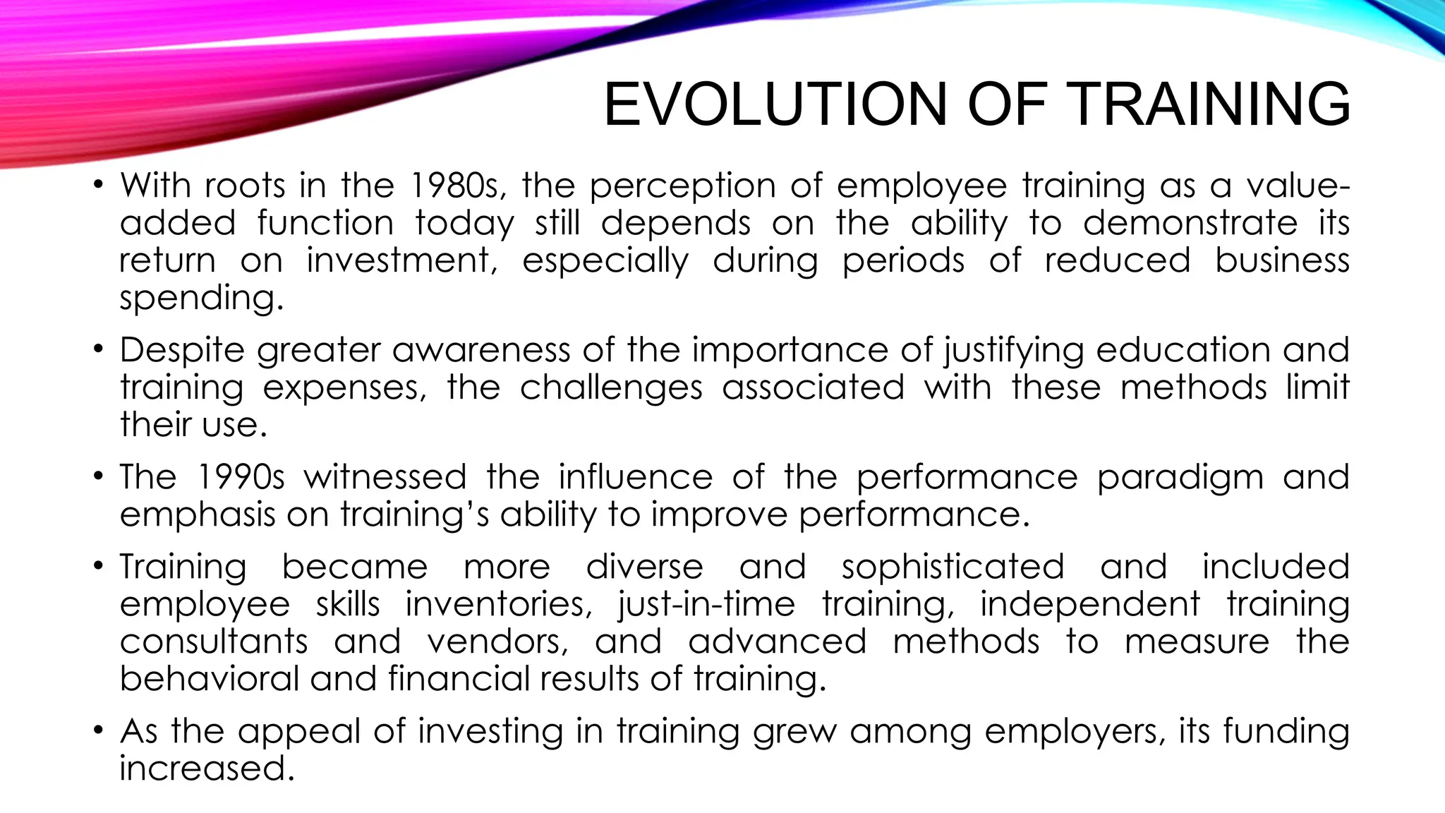 EVOLUTION OF TRAINING
• With roots in the 1980s, the perception of employee training as a value-
added function today still depends on the ability to demonstrate its
return on investment, especially during periods of reduced business
spending.
• Despite greater awareness of the importance of justifying education and
training expenses, the challenges associated with these methods limit
their use.
• The 1990s witnessed the influence of the performance paradigm and
emphasis on training’s ability to improve performance.
• Training became more diverse and sophisticated and included
employee skills inventories, just-in-time training, independent training
consultants and vendors, and advanced methods to measure the
behavioral and financial results of training.
• As the appeal of investing in training grew among employers, its funding
increased.
 