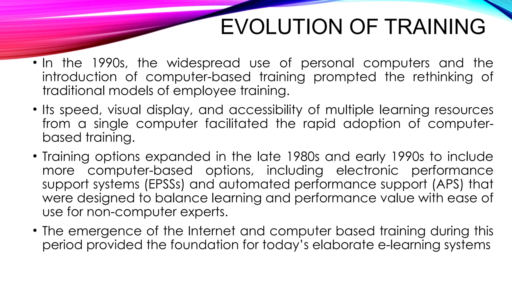 EVOLUTION OF TRAINING
• In the 1990s, the widespread use of personal computers and the
introduction of computer-based training prompted the rethinking of
traditional models of employee training.
• Its speed, visual display, and accessibility of multiple learning resources
from a single computer facilitated the rapid adoption of computer-
based training.
• Training options expanded in the late 1980s and early 1990s to include
more computer-based options, including electronic performance
support systems (EPSSs) and automated performance support (APS) that
were designed to balance learning and performance value with ease of
use for non-computer experts.
• The emergence of the Internet and computer based training during this
period provided the foundation for today’s elaborate e-learning systems
 