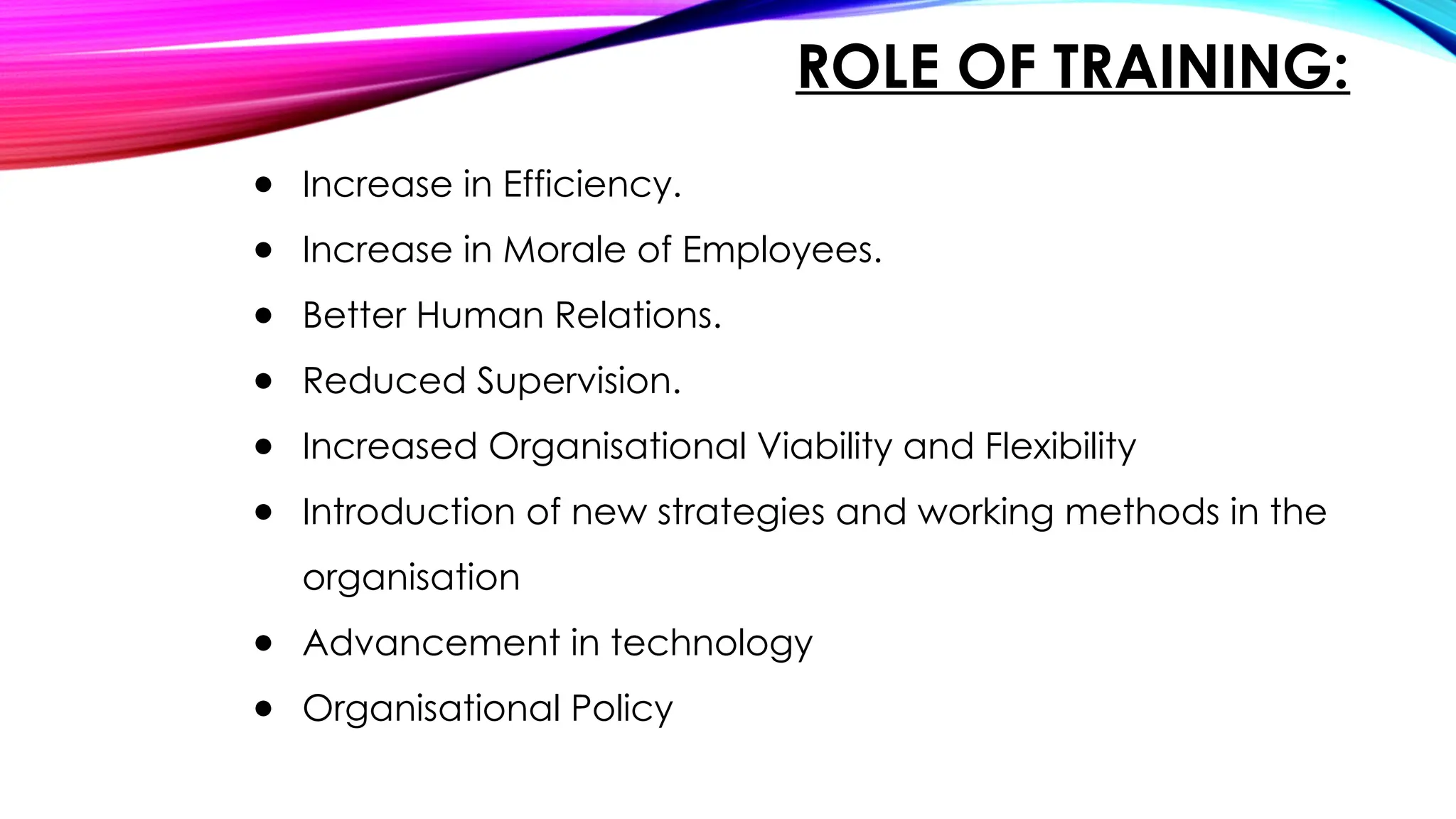 ROLE OF TRAINING:
● Increase in Efficiency.
● Increase in Morale of Employees.
● Better Human Relations.
● Reduced Supervision.
● Increased Organisational Viability and Flexibility
● Introduction of new strategies and working methods in the
organisation
● Advancement in technology
● Organisational Policy
 