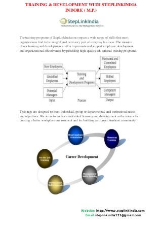 TRAINING & DEVELOPMENT WITH STEPLINKINDIA
INDORE ( M.P.)

The training programs of StepLinkIndia encompass a wide range of skills that most
organizations find to be integral and necessary part of everyday business. The mission
of our training and development staff is to promote and support employee development
and organizational effectiveness by providing high-quality educational training programs.

Trainings are designed to meet individual, group or departmental, and institutional needs
and objectives. We strive to enhance individual learning and development as the means for
creating a better workplace environment and for building a stronger Amherst community.

Website:-http://www.steplinkindia.com
Email:steplinkindia123@gmail.com

 