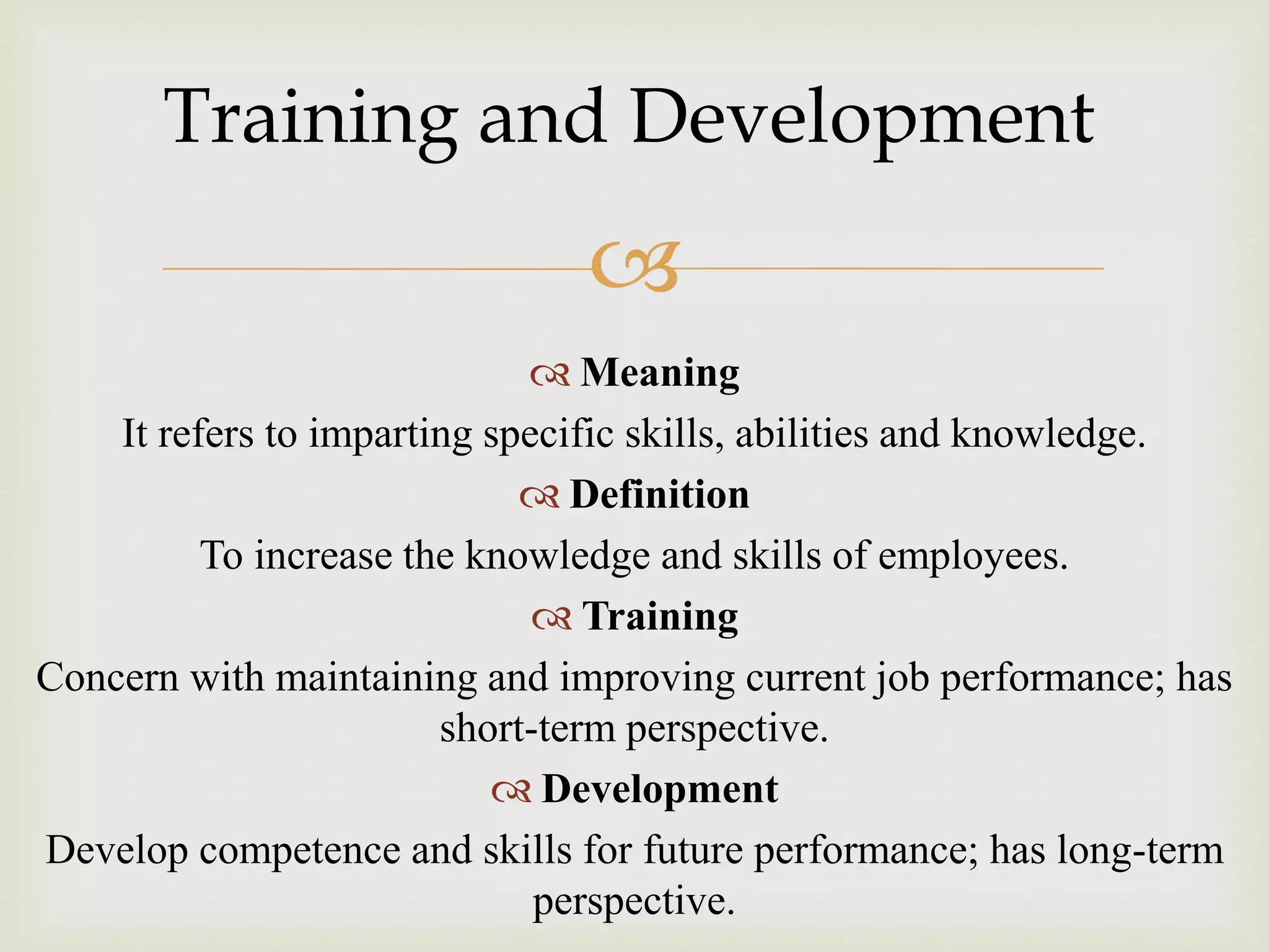 
 Meaning
It refers to imparting specific skills, abilities and knowledge.
 Definition
To increase the knowledge and skills of employees.
 Training
Concern with maintaining and improving current job performance; has
short-term perspective.
 Development
Develop competence and skills for future performance; has long-term
perspective.
Training and Development
 