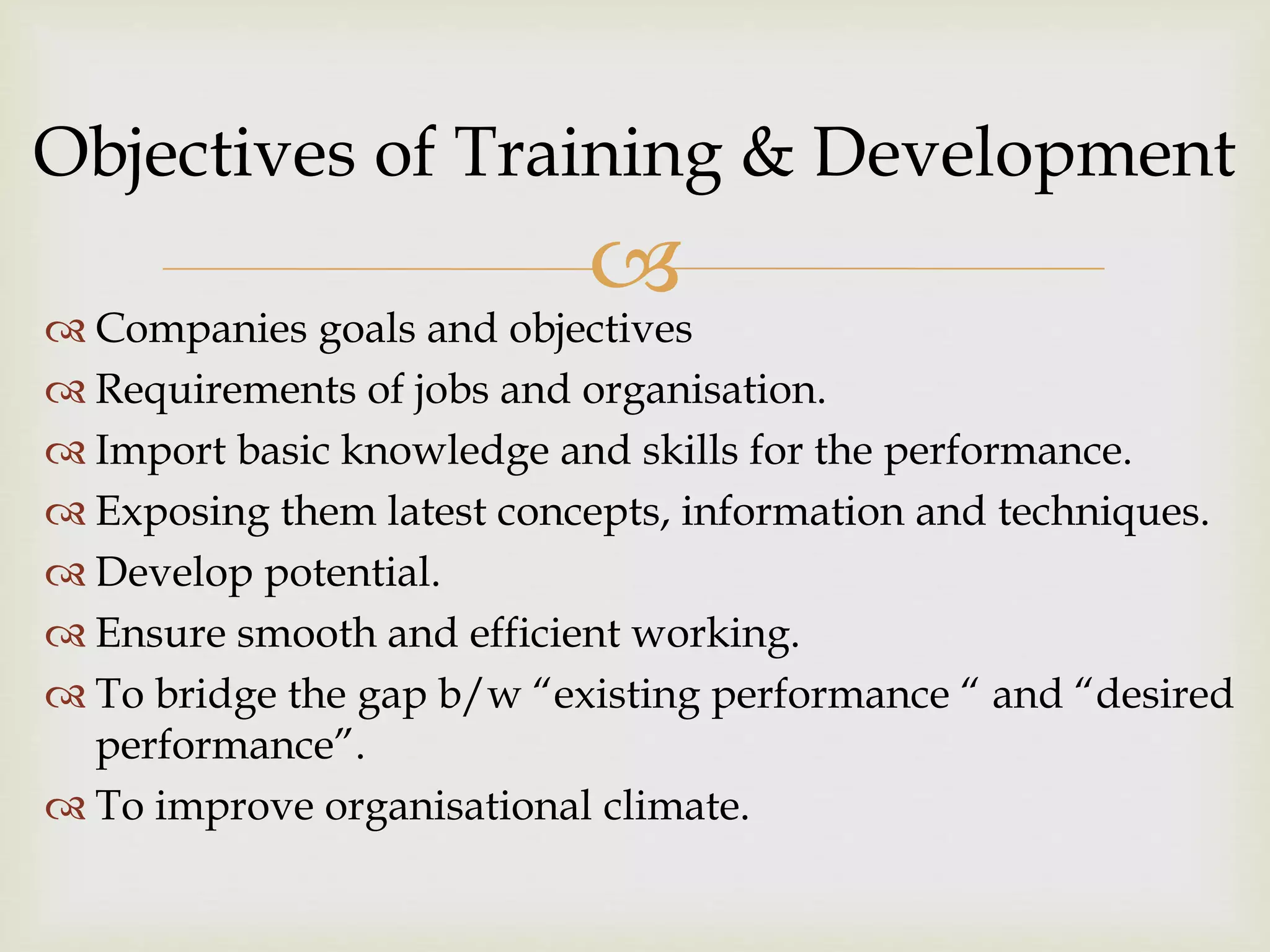 
 Companies goals and objectives
 Requirements of jobs and organisation.
 Import basic knowledge and skills for the performance.
 Exposing them latest concepts, information and techniques.
 Develop potential.
 Ensure smooth and efficient working.
 To bridge the gap b/w “existing performance “ and “desired
performance”.
 To improve organisational climate.
Objectives of Training & Development
 