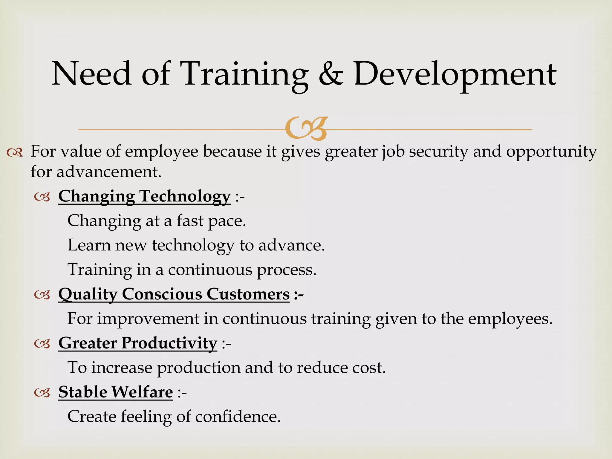  For value of employee because it gives greater job security and opportunity
for advancement.
 Changing Technology :-
Changing at a fast pace.
Learn new technology to advance.
Training in a continuous process.
 Quality Conscious Customers :-
For improvement in continuous training given to the employees.
 Greater Productivity :-
To increase production and to reduce cost.
 Stable Welfare :-
Create feeling of confidence.
Need of Training & Development
 