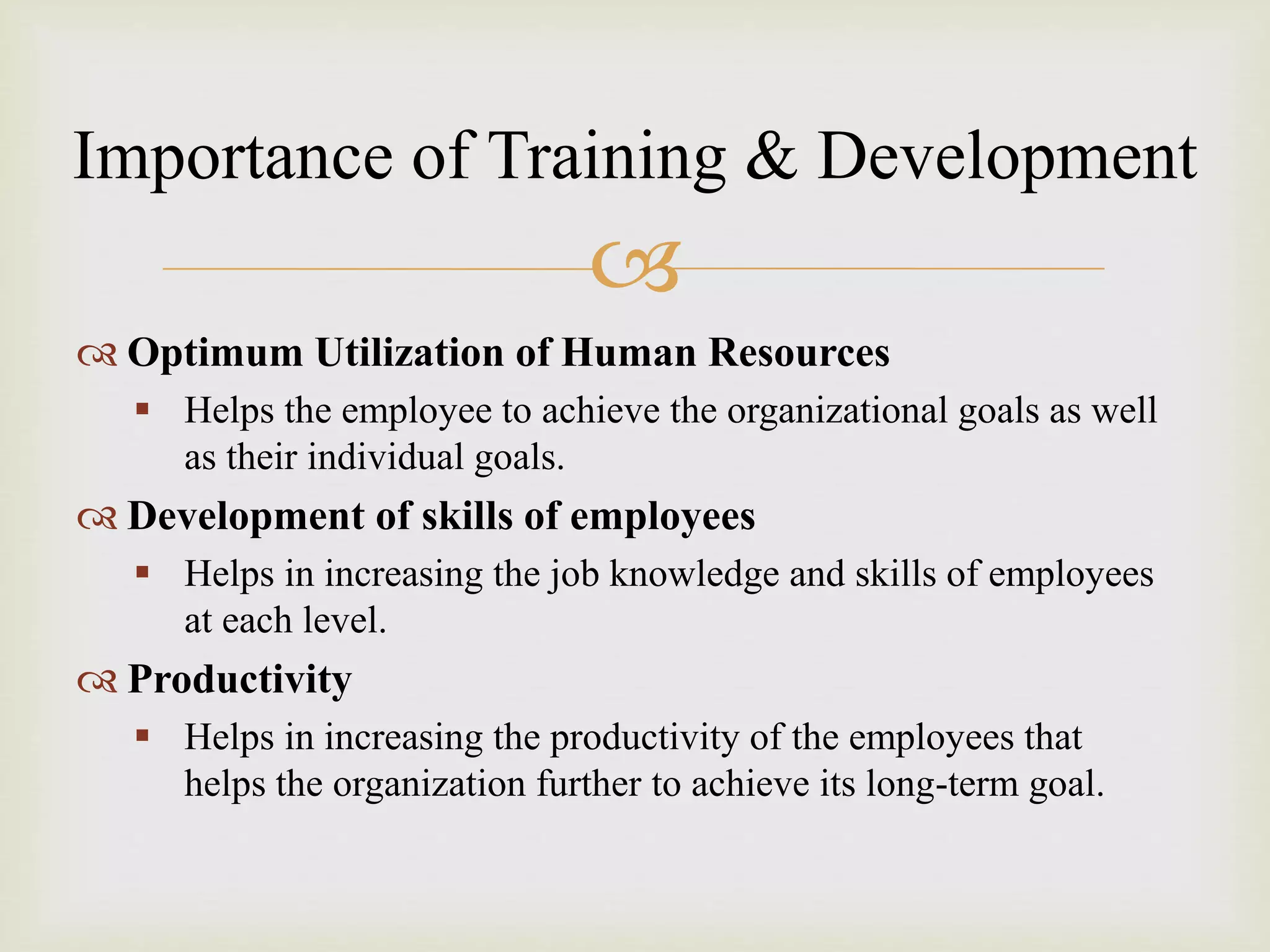 
 Optimum Utilization of Human Resources
 Helps the employee to achieve the organizational goals as well
as their individual goals.
 Development of skills of employees
 Helps in increasing the job knowledge and skills of employees
at each level.
 Productivity
 Helps in increasing the productivity of the employees that
helps the organization further to achieve its long-term goal.
Importance of Training & Development
 
