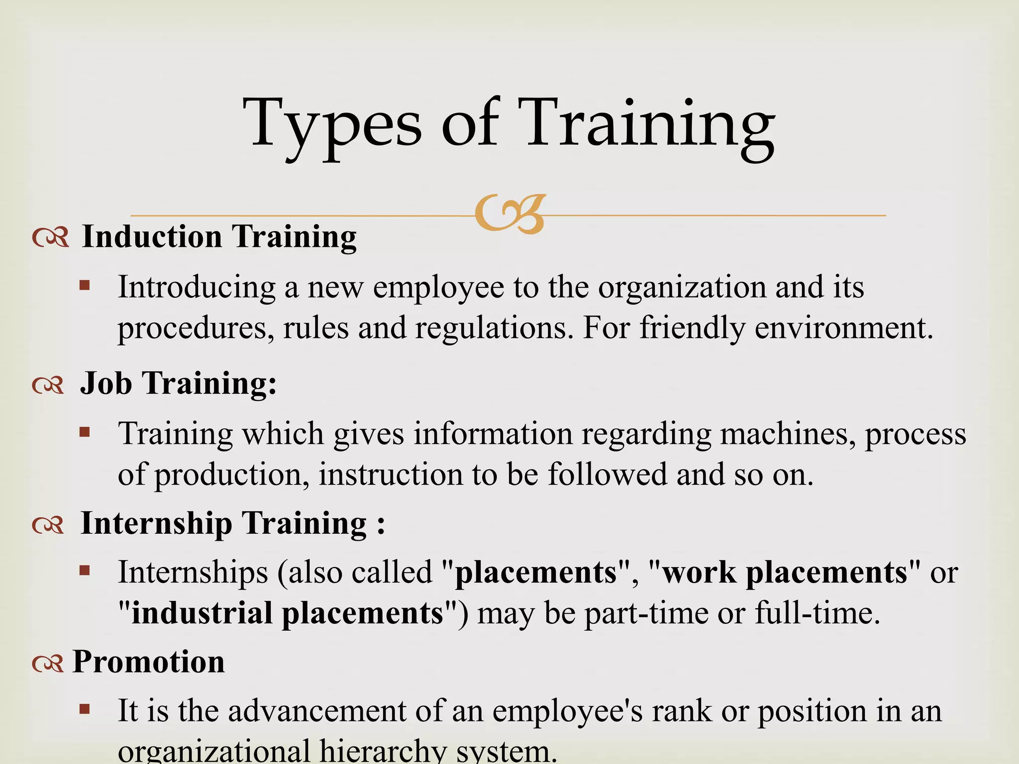  Induction Training
 Introducing a new employee to the organization and its
procedures, rules and regulations. For friendly environment.
 Job Training:
 Training which gives information regarding machines, process
of production, instruction to be followed and so on.
 Internship Training :
 Internships (also called "placements", "work placements" or
"industrial placements") may be part-time or full-time.
 Promotion
 It is the advancement of an employee's rank or position in an
organizational hierarchy system.
Types of Training
 