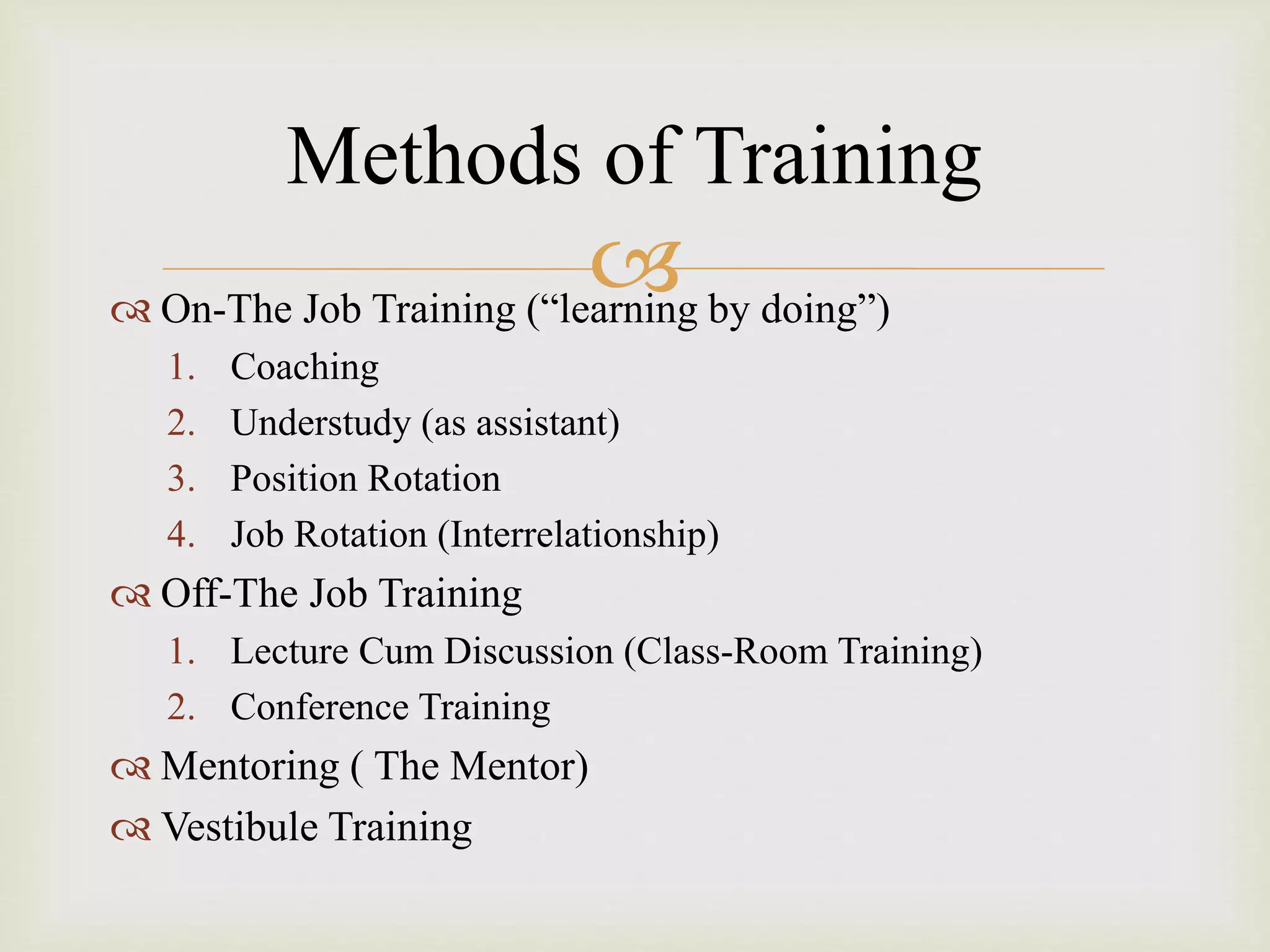  On-The Job Training (“learning by doing”)
1. Coaching
2. Understudy (as assistant)
3. Position Rotation
4. Job Rotation (Interrelationship)
 Off-The Job Training
1. Lecture Cum Discussion (Class-Room Training)
2. Conference Training
 Mentoring ( The Mentor)
 Vestibule Training
Methods of Training
 