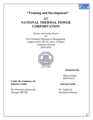 1
“Training and Development”
AT
NATIONAL THERMAL POWER
CORPORTATION
Summer Internship Report
Of
Post Graduate Diploma in Management
(Approved by AICTE, Govt. of India)
Academic Session
2016-2018
Submitted By:
Shreya Gupta
BM-016233
Under the Guidance of:
Industry Guide Internal Guide
Ms. Poornima chaturvedi Dr. Anjali rai
Manager HR-EB Assistant Professor
 