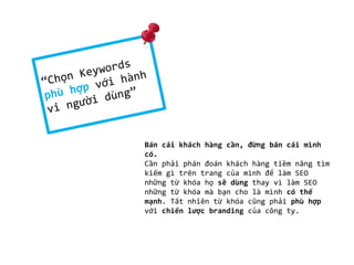 Bán cái khách hàng cần, đừng bán cái mình
có.
Cần phải phán đoán khách hàng tiềm năng tìm
kiếm gì trên trang của mình để làm SEO
những từ khóa họ sẽ dùng thay vì làm SEO
những từ khóa mà bạn cho là mình có thế
mạnh. Tất nhiên từ khóa cũng phải phù hợp
với chiến lược branding của công ty.

 