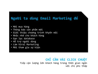 Người ta dùng Email Marketing để
•
•
•
•
•
•
•
•

Mời mua hàng
Thông báo sản phẩm mới
Giới thiệu chương trình khyến mãi
Nhắc nhớ cho khách hàng
Gạn lọc database
Hỗ trợ người dùng
Làm Viral Marketing
Mời tham gia sự kiện

CHỈ CẦN VÀI CLICK CHUỘT
Tiếp cận lượng lớn khách hàng trong thời gian ngắn
với chi phí thấp

 