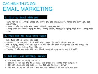 CÁC HÌNH THỨC GỞI

EMAIL MARKETING
1. Dịch vụ Email miễn phí
-Giới hạn về số lượng: Gmail chỉ được gởi 200 email/ngày, Yahoo chỉ được gởi 100
email/ngày
-Không có sẵn các mẫu HTML Template để trang trí email
-Không theo dõi được lượng mở thư, lượng click, thống kê ngừng nhận tin, lượng mail
hỏng…

2. Phần mềm gởi mail trực tuyến
-

Gởi được một số lượng lớn mail
Server có uy tín thì tỷ lệ mail vào Inbox của người nhận càng cao.
Dễ sử dụng, không cần cài đặt vì tích hợp sẵn trên trang web của nhà cung cấp
Theo dõi và đo lường được hiệu quả
Thường có sẵn các mẫu HTML cho khách hàng sử dụng để trang trí mail

3. Gởi mail qua hosting, server
-

Gởi được một số lượng lớn mail
Server có uy tín thì tỷ lệ mail vào Inbox của người nhận càng cao.
Cần một phần mềm gởi mail để cài đặt vào hosting, server
Cần can thiệp về cài đặt trên hosting, server cho nên phức tạp hơn

 