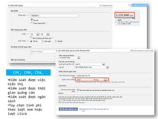 CPC, CPM, CPA…
•Kiểm soát được việc
hiển thị
•Kiểm soát được thời
gian quảng cáo
•Kiểm soát được ngân
sách
•Tùy chọn tính phí
theo lượt xem hoặc
lượt click

 