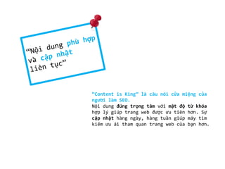 “Content is King” là câu nói cửa miệng của
người làm SEO.
Nội dung đúng trọng tâm với mật độ từ khóa
hợp lý giúp trang web được ưu tiên hơn. Sự
cập nhật hàng ngày, hàng tuần giúp máy tìm
kiếm ưu ái tham quan trang web của bạn hơn.

 