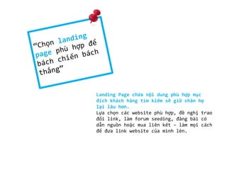 Landing Page chứa nội dung phù hợp mục
đích khách hàng tìm kiếm sẽ giữ chân họ
lại lâu hơn.
Lựa chọn các website phù hợp, đề nghị trao
đổi link, làm forum seeding, đăng bài có
dẫn nguồn hoặc mua liên kết – làm mọi cách
để đưa link website của mình lên.

 