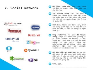2. Social Network

Gởi link, thông tin: Đăng link, thông
tin lên các trang, thảo luận, bầu chọn
cho lên Top
Tạo profile quảng cáo: Tạo profile
riêng cho chương trình trên các trang
cho phép tạo profile, cung cấp thông
tin hữu ích cho người dùng, thêm Friend
và quảng bá
Bình luận, tranh cãi: Bình luận, tranh
cãi xung quanh một vấn để nào đó liên
quan đến ctr, và lôi kéo đông đảo người
tham gia
Dùng avatar/bài của user để truyền
thông : Chọn ra 1 nhóm user (thường là
có nhiều friends và friends là đối
tượng mục tiêu) trả tiền cho họ thay
avatar có logo SP/ctr /đăng bài
note/status nói về chương trình, sản
phẩm/gởi
tin
nhắn
cá
nhân/gởi
invitation cho Friend của họ.
Mời dùng thử, mời nhận xét: Đưa ra lời
mời dùng thử sản phẩm, mời người dùng
nhận xét về nó, mục đích cuối cùng là
lôi kéo sự chú ý của đối tượng đến
SP/ctr cần quảng bá..
Game, Apps…

 