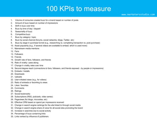 100 KPIs to measure
www.marketersstudio.com
1.
2.
3.
4.
5.
6.
7.
8.
9.
10.
11.
12.
13.
14.
15.
16.
17.
18.
19.
20.
21.
22.
23.
24.
25.
26.
27.
28.
29.
30.
31.
32.
33.
34.
35.

Volume of consumer-created buzz for a brand based on number of posts
Amount of buzz based on number of impressions
Shift in buzz over time
Buzz by time of day / daypart
Seasonality of buzz
Competitive buzz
Buzz by category / topic
Buzz by social channel (forums, social networks, blogs, Twitter, etc)
Buzz by stage in purchase funnel (e.g., researching vs. completing transaction vs. post-purchase)
Asset popularity (e.g., if several videos are available to embed, which is used more)
Mainstream media mentions
Fans
Followers
Friends
Growth rate of fans, followers, and friends
Rate of virality / pass-along
Change in virality rates over time
Second-degree reach (connections to fans, followers, and friends exposed - by people or impressions)
Embeds / Installs
Downloads
Uploads
User-initiated views (e.g., for videos)
Ratio of embeds or favoriting to views
Likes / favorites
Comments
Ratings
Social bookmarks
Subscriptions (RSS, podcasts, video series)
Pageviews (for blogs, microsites, etc)
Effective CPM based on spend per impressions received
Change in search engine rankings for the site linked to through social media
Change in search engine share of voice for all social sites promoting the brand
Increase in searches due to social activity
Percentage of buzz containing links
Links ranked by influence of publishers

 