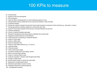 100 KPIs to measure
70. Contest entries
71. Number of chat room participants
72. Wiki contributors
73. Impact of offline marketing/events on social marketing programs or buzz
74. User-generated content created that can be used by the marketer in other channels
75. Customers assisted
76. Savings per customer assisted through direct social media interactions compared to other channels (e.g., call centers, in-store)
77. Savings generated by enabling customers to connect with each other
78. Impact on first contact resolution (FCR) (hat tip to Forrester Research for that one)
79. Customer satisfaction
80. Volume of customer feedback generated
81. Research & development time saved based on feedback from social media
82. Suggestions implemented from social feedback
83. Costs saved from not spending on traditional research
84. Impact on online sales
85. Impact on offline sales
86. Discount redemption rate
87. Impact on other offline behavior (e.g., TV tune-in)
88. Leads generated
89. Products sampled
90. Visits to store locator pages
91. Conversion change due to user ratings, reviews
92. Rate of customer/visitor retention
93. Impact on customer lifetime value
94. Customer acquisition / retention costs through social media
95. Change in market share
96. Earned media's impact on results from paid media
97. Responses to socially posted events
98. Attendance generated at in-person events
99. Employees reached (for internal programs)
100. Job applications received

 