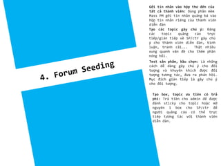 Tạo các topic gây chú ý: Đăng
các topic quảng cáo trực
tiếp/gián tiếp về SP/ctr gây chú
ý cho thành viên diễn đàn, bình
luận, tranh cãi….. Thật nhiều
xung quanh vấn đề cho thêm phần
nóng hổi.
Test sản phẩm, bầu chọn: Là những
cách dễ dàng gây chú ý cho đối
tượng và khuyến khích được đối
tượng tương tác, đưa ra phản hồi.
Mục đích gián tiếp là gây chú ý
cho đối tượng.
Gởi tin nhắn vào hộp thư đến của
tất cả thành viên: Dùng phần mềm
Mass PM gởi tin nhắn quảng bá vào
hộp tin nhắn riêng của thành viên
diễn đàn
Tạo box, topic ưu tiên có trả
phí: Trả tiền cho admin để được
đánh sticky cho topic hoặc mở
nguyên 1 box cho SP/ctr để
người quảng cáo có thể trực
tiếp tương tác với thành viên
diễn đàn.
 