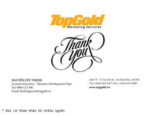 * Bài có tham khảo từ nhiều nguồn
NGUYỄN CỬU THỊNH
Account Executive – Business Development Dept
Tel: 0909 123 390
Email: thinhnguyen@topgold.vn
Add: 70 - 72 Tan Hai St., Tan Binh Dist., HCMC
Tel: (+84)8 3810 0167 | Fax: (+84)8 3812 0090
www.topgold.vn
 