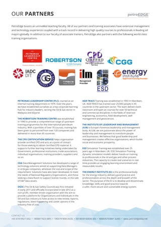 CONTACT US
+65 67419927 (SG) • 1800817423 (MY) • 1800791808 (AUS) • 0018030160036 (ID) • 800035703841 (UAE) • www.petroedgeasia.net
OUR PARTNERS
PetroEdge boasts an unrivalled teaching faculty. All of our partners and training associates have extensive management
and technology experience coupled with a track record in delivering high quality courses to professionals in leading oil
majors globally. In addition to our faculty of associate trainers, PetroEdge also partners with the following world-class
training organisations.
PETRONAS LEADERSHIP CENTRE (PLC), started as an
internal training department in 1979. Over the years,
we have established ourselves as a top corporate learning
hub for industry leaders, serving the Oil & Gas sector in
Malaysia and beyond.
THE ROBERTSON TRAINING CENTRE was established
in 1990 to provide a comprehensive range of upstream
training programmes for the international petroleum
industry. With a portfolio of over 70 courses, training has
been given to personnel from over 120 companies and
delivered in more than 45 countries.
THE CPD CERTIFICATION SERVICE helps organisation
provide certified CPD and acts as a point of contact
for those seeking to obtain certified CPD material. It
supports further learning initiatives being undertaken by
Government, professional institutions, trade associations,
individual organisations, training providers, suppliers and
so on.
CGG Data Management Solutions has developed a range of
technology solutions aimed at supporting Data Managers
in oil & gas companies, whatever the size and scope of the
requirement. Solutions have also been developed, to meet
the needs of National Regulatory Organizations, and those
seeking a Data Room to support license rounds, or the sale
of E&P data assets.
OGSC (The Oil & Gas Safety Council) was first initiated
in early 2011 and officially incorporated in late 2012 as a
non-profit, member driven organisation with the aim to
provide a platform for Organizations and Individuals in the
Oil and Gas industry to have access to new review, reports,
regulations, latest happening and career options in the
industry free of cost.
AGR TRACS Training was established in 1993 in Aberdeen,
UK. AGR TRACS has trained over 25,000 people in 45
countries in the upstream sector. The team delivers both
classroom and open air courses for over 50 technical
and commercial disciplines in the fields of reservoir
engineering, economics, field development, well
management and geosciences.
THE INSTITUTE OF LEADERSHIP AND MANAGEMENT
(ILM) is Europe’s foremost leadership and management
body. At ILM, we are passionate about the power of
leadership and management to transform people
and businesses. We believe that good leadership and
management creates effective organisations, which builds
social and economic prosperity.
ESD Simulation Training was established over 25
years ago in Aberdeen, UK. ESD Simulation Training
dynamic simulation models deliver hands-on training
to professionals in the oil and gas and other process
industries. The capacity to create real scenarios in real
time provides an engaging learning environment and
measurable results.
THE ENERGY INSTITUTE (EI) is the professional body
for the energy industry, delivery good practice and
professionalism across the depth and breadth of the
sector. The purpose of the EI is to develop and disseminate
knowledge, skills and good practice towards
a safer, more secure and sustainable energy system.
 