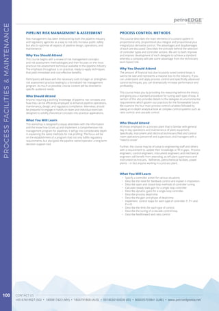 CONTACT US
+65 67419927 (SG) • 1800817423 (MY) • 1800791808 (AUS) • 0018030160036 (ID) • 800035703841 (UAE) • www.petroedgeasia.net
PROCESSFACILITIES&MAINTENANCE
100
Risk management has been embraced by both the pipeline industry
and regulatory agencies as a way to not only increase public safety
but also to optimise all aspects of pipeline design, operations, and
maintenance.
This course describes the main elements of a control system in
proportional only, proportional plus integral and proportional plus
integral plus derivative control. The advantages and disadvantages
of each are discussed. Describes the principle behind the selection
of controller types and controller actions. We aim to both improve
and impress development of each delegate to achieve a standard
whereby a company will take some advantage from the technicians
work based role.
PIPELINE RISK MANAGEMENT & ASSESSMENT PROCESS CONTROL METHODS
Why You Should Attend
Why You Should Attend
This course begins with a review of risk management concepts
and risk assessment methodologies and then focuses on the most
practical risk assessment technique available to the pipeline industry.
The emphasis throughout is on practical, ready-to-apply techniques
that yield immediate and cost-effective benefits.
Participants will leave with the necessary tools to begin or strengthen
risk assessment practice leading to a formalized risk management
program. As much as possible, course content will be directed to
specific audience needs.
The amount of financial loss due to poorly tuned control loops is
said to be vast and represents a massive loss to the industry. If you
can understand and apply process control and specifically advanced
control techniques, you can dramatically increase performance and
profitability.
This course helps you by providing the reasoning behind the theory
and giving you a standard procedure for tuning each type of loop. A
section of this also provides details to the delegate on environmental
requirements which govern our practices for the foreseeable future.
We examine the four main process control variables followed by
taking an in-depth analytical look at complex control systems such as
ratio control, and cascade control.
Who Should Attend
Who Should Attend
Anyone requiring a working knowledge of pipeline risk concepts and
how they can be efficiently employed to enhance pipeline operations,
maintenance, design, and regulatory compliance. Attendees should
be prepared to engage in hands-on team and individual exercises
designed to solidify theoretical concepts into practical applications.
All those employed on a process plant that is familiar with general
day to day operations and maintenance of plant equipment.
Specifically, instrument and electrical technicians filed and control
room operations personnel and supervisors and managers with a
“need to know”.
Further, the course may be of value to engineering staff and others
with a requirement to update their knowledge or fill in gaps. Process
engineers, control engineers, instrument engineers and mechanical
engineers will benefit from attending, as will plant supervisors and
instrument technicians. Refineries, petrochemical facilities, power
plants – in fact anyone working in a process plant.
What You Will Learn
What You Will Learn
This workshop is designed to equip attendees with the information
and the know-how to set up and implement a comprehensive risk
management program for pipelines. It will go into considerable depth
in explaining the latest methods for risk profiling. The focus will be
on the establishment of a program that not only fulfills regulatory
requirements, but also gives the pipeline owner/operator a long-term
decision support tool.
•	 Specify a controller action for various situations.
•	 Describe the need for feedback control and explain it imposition.
•	 Describe open and closed loop methods of controller tuning
•	 Calculate steady state gain for a single loop controller
•	 Describe dynamic gains for a single loop controller.
•	 Describe process dead-time.
•	 Describe the gain and phase of dead-time.
•	 Implement control loops for each type of controller; P, P+I and
P+I+D
•	 Describe the limits for each type of control.
•	 Describe the tuning of a cascade control loop.
•	 Describe feedforward and ratio control
 