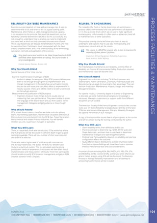 CONTACT US
+65 67419927 (SG) • 1800817423 (MY) • 1800791808 (AUS) • 0018030160036 (ID) • 800035703841 (UAE) • www.petroedgeasia.net
PROCESSFACILITIES&MAINTENANCE
101
The reliability of a Plant or Facility determines it's performance –
process safety, environmental and cost performance all depend on
it. It is thus a pivotal driver, which we can use to make significant
business gains. Unfortunately it is often seen as a black art, best left
to mathematicians or other specialists.
This practical training course will show you that it is easy to
understand and explains how to use data from operating and
maintenance records and get the results.
RELIABILITY ENGINEERING
Who Should Attend
Engineers from industries including Oil & Gas (Upstream and
Downstream), Power Generation, Chemicals, Pharmaceuticals and
Manufacturing can apply the learning to their advantage. They can
be from Production, Maintenance, Projects, Design and Inventory
Management teams.
For optimal results, a University degree in Science or Engineering
is desirable, as some mathematical background knowledge is
necessary. Managers, supervisors or support staffs from different
disciplines are all suitable.
The American Society of Mechanical Engineers conducts two courses
every year on Risk & Reliability Strategies based entirely on the book
“Effective Maintenance Management: Risk and Reliability Strategies
for Optimal Performance” by V. Narayan.
A copy of this book will be issued free to all participants at this course
and will be utilised during the training conducted by the author.
What You Will Learn
•	 Learn reliability terms, their definitions and its use.
•	 Practice exercises to determine e.g., MTBF, MTTR, Scale and
Shape factors etc. and learn how to use these to determine
maintenance strategies and operating philosophies.
•	 Find out how Plant availability depends on reliability and see how
configuration affects the outcome.
•	 Study different failure distributions and see why these matter.
Exercises on spares holdings will show them how to optimize
these to meet service level and cost considerations.
A number of tools including RCM, RBI, FMECA, IPF, RBD, FTA, ETA,
and Modelling will be covered briefly, so that you know what to use
where. Failure analysis using RCA will be discussed. The Business
Process to manage Reliability Improvement and a roadmap to
achieve high performance will be included.
This course is a MUST for anyone who is keen to improve the
reliability of their plants / facilities.
Inspection & Fixed Equipment Reliability Supervisor,
Saudi Aramco Mobil Refinery
Why You Should Attend
The links between maintenance and reliability, and the effect of
Reliability on Process & Environmental Safety, Production volumes
and maintenance costs will become clear.
Business success depends on how well we manage risks. A plan to
determine what to do and when to do it is a good starting point.
Maintenance, which helps us safely manage productive capacity,
is no exception to this principle. We need risk-based tools such as
Reliability Centered Maintenance (RCM) to do this successfully. It is
not enough to understand how to analyse; we need to implement
our plans well, as the fruits only come with the execution of work.
This 5-Day masterclass will discuss implementation hurdles and how
to overcome them. Participants must be equipped with the basic
theory, simplified maths and a real understanding of the terminology,
calculation methods and application of the science.
RELIABILITY CENTERED MAINTENANCE
Who Should Attend
RCM is best done in teams; therefore we invite multi-disciplinary
teams representing Operations, Maintenance Disciplines (Mechanical,
Electrical and Instrumentation) from the Oil & Gas, Power Generation,
Petrochemical and related Process Industries. You will benefit
whether you are a supervisor, manager or specialist.
What You Will Learn
There is a separately book-able introductory 2-Day workshop where
the RCM process will be discussed in sufficient depth to gain a good
working knowledge. There will be a number of short exercises and
one brief RCM exercise.
Those who seek a higher level of proficiency will continue into
the 3rd day masterclass. The 3 days will feature a detailed case
study on a plant sub-system. This is a simulated exercise, giving
participants hands-on experience. Participants will then learn about
implementation and measurement of results. From here participants
should be able to justify RCM to senior management and get an RCM
initiative started in their Company.
Very good course and useful to me. Now I know how to do RCM
and what other departments are doing. The course leader is
very knowledgeable.
Central Service Planner, Brunei LNG
Why You Should Attend
Special features of this 5-Day course:
Examine Implementation Challenges of RCM
•	 Analysis is always the easy part. Many RCM projects fail because 	
there is not enough thought given to implementation and
change management. In this workshop, we will spend time to
discuss the soft issues that can affect effort to implement RCM
results. Success criteria and pitfalls need to be well understood,
so that will get attention
Measurement and Justification of RCM projects
•	 Engineers measure many things, but are usually poor at
measuring their own performance. They seem unable to speak
the language of the Board Room and put their case to senior
management. Delegates will get guidance on these ‘tough’
topics.
 