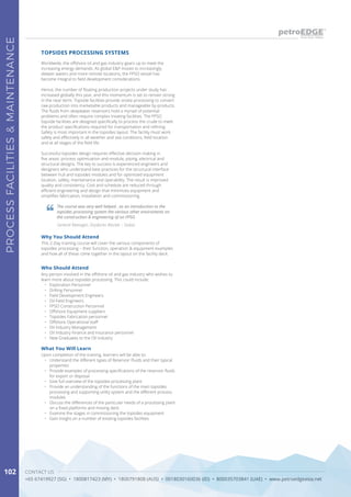 CONTACT US
+65 67419927 (SG) • 1800817423 (MY) • 1800791808 (AUS) • 0018030160036 (ID) • 800035703841 (UAE) • www.petroedgeasia.net
PROCESSFACILITIES&MAINTENANCE
102
Worldwide, the offshore oil and gas industry gears up to meet the
increasing energy demands. As global E&P moves to increasingly
deeper waters and more remote locations, the FPSO vessel has
become integral to field development considerations.
Hence, the number of floating production projects under study has
increased globally this year, and this momentum is set to remain strong
in the near-term. Topside facilities provide onsite processing to convert
raw production into marketable products and manageable by-products.
The fluids from deepwater reservoirs hold a myriad of potential
problems and often require complex treating facilities. The FPSO
topside facilities are designed specifically to process the crude to meet
the product specifications required for transportation and refining.
Safety is most important in the topsides layout. The facility must work
safely and effectively in all weather and sea conditions, field location
and at all stages of the field life.
Successful topsides design requires effective decision making in
five areas: process optimization and module, piping, electrical and
structural designs. The key to success is experienced engineers and
designers who understand best practices for the structural interface
between hull and topsides modules and for optimized equipment
location, safety, maintenance and operability. The result is improved
quality and consistency. Cost and schedule are reduced through
efficient engineering and design that minimizes equipment and
simplifies fabrication, installation and commissioning.
Who Should Attend
Any person involved in the offshore oil and gas industry who wishes to
learn more about topsides processing. This could include:
•	 Exploration Personnel
•	 Drilling Personnel
•	 Field Development Engineers
•	 Oil Field Engineers
•	 FPSO Construction Personnel
•	 Offshore Equipment suppliers
•	 Topsides Fabrication personnel
•	 Offshore Operational staff
•	 Oil Industry Management
•	 Oil Industry Finance and Insurance personnel
•	 New Graduates to the Oil Industry
TOPSIDES PROCESSING SYSTEMS
What You Will Learn
Upon completion of the training, learners will be able to:
•	 Understand the different types of Reservoir Fluids and their typical
properties
•	 Provide examples of processing specifications of the reservoir fluids
for export or disposal
•	 Give full overview of the topsides processing plant
•	 Provide an understanding of the functions of the main topsides
processing and supporting utility system and the different process
modules
•	 Discuss the differences of the particular needs of a processing plant
on a fixed platforms and moving deck
•	 Examine the stages in commissioning the topsides equipment
•	 Gain insight on a number of existing topsides facilities
The course was very well helped , as an introduction to the
topsides processing system the various other enviroments on
the construction & engineering of on FPSO
General Manager, Drydocks Worlds – Dubai
Why You Should Attend
This 2-Day training course will cover the various components of
topsides processing – their function, operation & equipment examples
and how all of these come together in the layout on the facility deck.
 