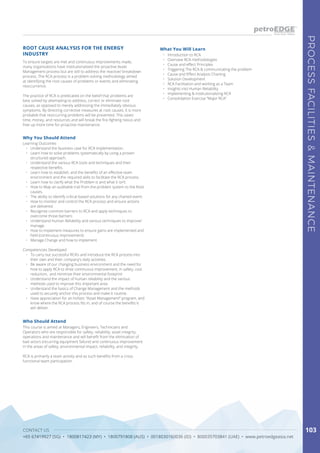 CONTACT US
+65 67419927 (SG) • 1800817423 (MY) • 1800791808 (AUS) • 0018030160036 (ID) • 800035703841 (UAE) • www.petroedgeasia.net
PROCESSFACILITIES&MAINTENANCE
103
To ensure targets are met and continuous improvements made,
many organizations have institutionalized the proactive Asset
Management process but are still to address the reactive/ breakdown
process. The RCA process is a problem-solving methodology aimed
at identifying the root causes of problems or events and eliminating
reoccurrence.
The practice of RCA is predicated on the belief that problems are
best solved by attempting to address, correct or eliminate root
causes, as opposed to merely addressing the immediately obvious
symptoms. By directing corrective measures at root causes, it is more
probable that reoccurring problems will be prevented. This saves
time, money, and resources and will break the fire-fighting nexus and
free up more time for proactive maintenance.
Who Should Attend
This course is aimed at Managers, Engineers, Technicians and
Operators who are responsible for safety, reliability, asset integrity,
operations and maintenance and will benefit from the elimination of
bad actors (recurring equipment failure) and continuous improvement
in the areas of safety, environmental impact, reliability, and integrity.
RCA is primarily a team activity and as such benefits from a cross
functional team participation.
ROOT CAUSE ANALYSIS FOR THE ENERGY
INDUSTRY
What You Will Learn
•	 Introduction to RCA
•	 Overview RCA methodologies
•	 Cause and effect Principles
•	 Triggering The RCA & communicating the problem
•	 Cause and Effect Analysis Charting
•	 Solution Development
•	 RCA Facilitation and working as a Team
•	 Insights into Human Reliability
•	 Implementing & Institutionalizing RCA
•	 Consolidation Exercise “Major RCA”
Why You Should Attend
Learning Outcomes
•	 Understand the business case for RCA implementation.
•	 Learn how to solve problems systematically by using a proven
structured approach.
•	 Understand the various RCA tools and techniques and their
respective benefits.
•	 Learn how to establish, and the benefits of an effective team
environment and the required skills to facilitate the RCA process.
•	 Learn how to clarify what the Problem is and what it isn’t.
•	 How to Map an auditable trail from the problem system to the Root
causes.
•	 The ability to identify critical-based solutions for any charted event.
•	 How to monitor and control the RCA process and ensure actions
are delivered.
•	 Recognize common barriers to RCA and apply techniques to
overcome those barriers.
•	 Understand Human Reliability and various techniques to improve/
manage.
•	 How to implement measures to ensure gains are implemented and
held (continuous improvement).
•	 Manage Change and how to implement
Competencies Developed
•	 To carry out successful RCA’s and introduce the RCA process into
their own and their company’s daily activities.
•	 Be aware of our changing business environment and the need for
how to apply RCA to drive continuous improvement, in safety, cost
reduction, and minimize their environmental footprint
•	 Understand the impact of human reliability and the various
methods used to improve this important area.
•	 Understand the basics of Change Management and the methods
used to securely anchor this process and make it routine.
•	 Have appreciation for an holistic “Asset Management” program, and
know where the RCA process fits in, and of course the benefits it
will deliver.
 