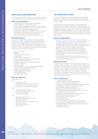 CONTACT US
+65 67419927 (SG) • 1800817423 (MY) • 1800791808 (AUS) • 0018030160036 (ID) • 800035703841 (UAE) • www.petroedgeasia.net
PROCESSFACILITIES&MAINTENANCE
104
This training course has been designed so as to give the interested
parties an introduction to small scale LNG design and operation.
Who Should Attend
The course is designed for professionals from a large range of
operational, technical, commercial and management backgrounds
looking to gain in-depth insights into the broad range of LNG
operations and management skills required throughout the LNG
industry Specialists. This comprehensive course will benefit all those
involved in oil, gas and LNG production, processes, operations and
transportation, including but not limited to:
•	 Operations Directors
•	 Managers
•	 Project and Planning Engineers
•	 Project Owners
•	 Process Control Professionals
•	 Business Development and Commercial Managers
•	 Technical and E&P Professionals
•	 Managers Transportation and Energy Professionals
•	 Government Officials
•	 Economic Analysts
•	 Sellers & Distributors Commercial and Finance Managers
•	 Corporate & Administration Professionals
•	 Lawyers, Accountants/Auditors
•	 Contract Agreements Specialists
•	 LNG terminal Operators
•	 Shoreside facility Operators
SMALL SCALE LNG OPERATIONS
What You Will Learn
3-Day course outline
Day 1
•	 Introduction session
•	 Characteristics of natural gas and lng session
•	 An introduction to the LNG chain session
•	 Small scale lng liquefaction cycles session
Day 2
•	 LNG import terminals session
•	 LNG shipping and lng transfer session
•	 LNG safety issues session
•	 Commercial issues session
Day 3
•	 Syndicate exercise session
•	 LNG terminal operating issues session
•	 LNG projects session
•	 Small scale LNG and transportation session
•	 Floating lng session
•	 Review of training course
•	 End of training.
Why You Should Attend
•	 Understand the sources and nature of LNG supplies
•	 Grasp the significance of key technical facts
•	 Acquire in depth knowledge of the elements in the LNG Chain
•	 Develop deep understanding of small scale Liquefaction cycles
•	 Understand how small scale shipping operates
•	 Appreciate the different market segments for small scale LNG
including Marine, Road, Mining & Construction and Power
•	 Learn how to develop a small scale LNG business
•	 Appreciate the commercial aspects of the LNG business
What You Will Learn
•	 Liquefied Petroleum Gas (LPG)
•	 Location of LPG Berth within Restricted Waters
•	 Transit of a LPGC through Restricted Waters
•	 Commercial and Operational Importance of Ship/Shore Interface
•	 Comparison of LPGC with Other Ships, LPG Carriers
•	 Terminal Design, Studies and Jetty Layout
•	 Adherence to the Design Berth Mooring Layout
•	 Security Measures and Restrictions Relating to LPG Terminals
•	 LPG Design Materials and Equipment
•	 Berthing and Unberthing Equipment * LPG Fire Fighting
•	 Personal Protective Equipment and First aid
•	 Pre-Arrival and Pre-Berthing Events
•	 Berthing Operations
•	 Authorities and Clearance
•	 Pre Cargo Transfer Cargo Measurement and Preparations
•	 Cargo Transfer and emergencies During Cargo Transfer
•	 Post Cargo Transfer Cargo Measurement and Operation Events
•	 Stoppages and Delays
•	 LPG Contingency Measures
Like many commodities, LPG originates usually away from suitable
markets, and is therefore customarily shipped in bulk on purpose
built LPG Carriers (LPGC) of various sizes depending on the needs of a
particular market.
Keeping pace with recent events requires understanding of LPG
operations from its origins to its distribution. Shipping operations are a
complicated matter, and for the non-mariner can be bewildering in its
language and complexity. In open waters, all ships are relatively safe if
they follow international regulations, but when within confined waters,
as when entering and leaving port, their manoeuvrability is hampered
by design and the closeness of bathymetry, topography, structures and
other shipping.
LPG OPERATIONS IN PORT
Who Should Attend
Whether you are a newcomer to the LPG industry, or already in the
industry in need of a refresher, this 2-Day course has been compiled
to provide an overview of the most critical parts of the shipping and
distribution of LPG, especially the ship/shore interface and associated
operations. There is ample to interest those who are just as key
in running the oil and gas industry such as directors, managers,
ship owners, ship managers, charterers, brokers, and the essential
supporting staff such as those in HR, safety, legal, commercial, trading,
insurance and other similar roles.
Why You Should Attend
The objectives of this course is to provide the participants with:
•	 An insight on where LPG comes from, handled and stored, and its
shipping and handling within port areas and at the berth
•	 An understanding on the different types of LPG storage on LPGCs
•	 The opportunity to learn and understand the advanced modus
operandi of LPG operations alongside a LPG terminal
•	 Safety issues that often get overlooked during design and
construction, that impact operational safety and port time
•	 Knowledge of various studies that should be undertaken to
enhance safety and efficiency both during building and longer
term operations
•	 A unique opportunity for direct interaction with one of the
industry’s most experienced authorities on LPG terminal design,
transportation and measurement.
 