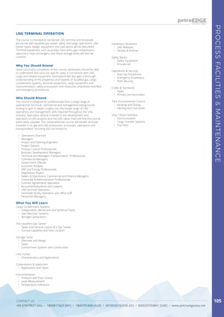 CONTACT US
+65 67419927 (SG) • 1800817423 (MY) • 1800791808 (AUS) • 0018030160036 (ID) • 800035703841 (UAE) • www.petroedgeasia.net
PROCESSFACILITIES&MAINTENANCE
105
The course is intended to familiarise LNG terminal and shoreside
personnel with liquefied gas tanker safety and cargo operations. LNG
tanker types, design, equipment and operations will be described.
Terminal equipment such as pumps, hard arms, gas compressors,
vaporizers, heat exchangers, and shore storage tanks will also be
covered.
Why You Should Attend
Upon successful completion of this course, participant should be able
to understand and carry out specific tasks in connection with LNG
cargo and related equipment. Participants will also gain a thorough
understanding of the properties and hazards of liquefied gas, cargo
containment systems, terminal equipment, cargo equipment and
instrumentation, safety precautions and measures, ship/shore interface
and emergency procedures.
Who Should Attend
The course is designed for professionals from a large range of
operational, technical, commercial and management backgrounds
looking to gain in-depth insights into the broad range of LNG
operations and management skills required throughout the LNG
industry. Specialists directly involved in the development and
operation of LNG projects and the LNG value chain will find this course
particularly valuable. This comprehensive course will benefit all those
involved in oil, gas and LNG production, processes, operations and
transportation, including but not limited to:
•	 Operations Directors
•	 Managers
•	 Project and Planning Engineers
•	 Project Owners
•	 Process Control Professionals
•	 Business Development Managers
•	 Technical and Managers Transportation Professionals
•	 Commercial Managers
•	 Government Officials
•	 Economic Analysts
•	 E&P and Energy Professionals
•	 Negotiators Buyers
•	 Sellers & Distributors Commercial and Finance Managers
•	 Corporate & Administration Professionals
•	 Contract Agreements Specialists
•	 Accountants/Auditors and Lawyers
•	 LNG terminal Operators
•	 Shoreside facility Operators and office staff
•	 Personnel Managers
What You Will Learn
Cargo Containment Systems
•	 Independent, Membrane and Spherical Tanks
•	 Gas Detection Systems
•	 Nitrogen Generators
The Liquefied Gas Tanker
•	 Types and General Layout of a Gas Tanker
•	 Survival Capability and Tank Location
Storage Tanks
•	 Overview and Design
•	 Types
•	 Containment Systems and Construction
LNG Pumps
•	 Characteristics and Applications
Compressors & Vaporizers
•	 Applications and Types
Instrumentation
•	 Pressure and Flow Control
•	 Level Measurement
•	 Temperature Indicators
LNG TERMINAL OPERATION
Hazardous Situations
•	 LNG Releases
•	 Density & Rollover
Safety Basics
•	 Safety Equipment
•	 Procedures
Operations & Security
•	 Start-Up Procedures
•	 Emergency Shutdowns
•	 Plant Security
Codes & Standards
•	 Types
•	 Primary and Secondary
Tank Environmental Control
•	 Aerating and Drying
•	 Inerting and Cool Down
Ship / Shore Interface
•	 Communication
•	 Cargo Transfer Systems
•	 Trip Tests
 