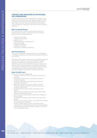 CONTACT US
+65 67419927 (SG) • 1800817423 (MY) • 1800791808 (AUS) • 0018030160036 (ID) • 800035703841 (UAE) • www.petroedgeasia.net
PROCESSFACILITIES&MAINTENANCE
106
Intensive 3-Day hands-on course using dynamic simulation models
to give a practical introduction to centrifugal gas compressors, their
performance characteristics and their operation within a process
plant. Topics will include compressor performance and selection,
control strategies for capacity and surge protection and compressor
operations.
CONTROL AND OPERATION OF CENTRIFUGAL
GAS COMPRESSORS
Who Should Attend
This course is designed for participants with no prior knowledge of
centrifugal gas compressors, and for those with experience who want
to learn more.
Participant profile: Engineers, operations and maintenance personnel
who are either supervisors or who are responsible for the daily
operation or maintenance of centrifugal compressors. Other
professions which may be interested in this course include process
operators, technicians and engineers, including those responsible
for the design or modification of a process plant, as well as rotating
machinery engineers seeking a deeper understanding of the
principles of operation and control of centrifugal compressors.
Why You Should Attend
This course will cover compressor performance and selection,
instrumentation and control, surge protection and compressor
operation within the following sessions:
•	 Compression Principles
•	 Compressor Performance
•	 Capacity Control
•	 Simple and Complex Anti-Surge Control
•	 Recycle Valve Sizing
•	 Compressor Operations
•	 Compressor Protection
•	 Performance and Efficiency Monitoring
What You Will Learn
At the end of this course, delegates will:
•	 Be able to identify the most common types of compressors in
use today
•	 Understand the thermodynamic and physical principles of
compression systems
•	 Be able to explain the purpose and function of the main
compressor components
•	 Appreciate the impact of suction condition variations
(molecular weight/composition, pressure, temperature) on
compressor performance
•	 Be familiar with the most commonly used capacity control
systems
•	 Appreciate how the design of an overall plant control scheme
relates to the compression system
•	 Have a thorough understanding of surge and its consequences
for the machine
•	 Understand the principles of more complex anti-surge control
systems
•	 Be able to set-up simple anti-surge control systems for both fixed
and variable speed compressors
•	 Be able to explore typical compressor operating scenarios
(including start up) and identify commonly encountered problems
•	 Appreciate how to prevent a compressor surging on trip and the
use of hot-gas bypass valves
 