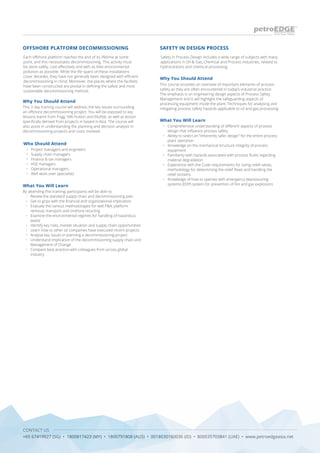 CONTACT US
+65 67419927 (SG) • 1800817423 (MY) • 1800791808 (AUS) • 0018030160036 (ID) • 800035703841 (UAE) • www.petroedgeasia.net
Each offshore platform reaches the end of its lifetime at some
point, and this necessitates decommissioning. This activity must
be done safely, cost effectively and with as little environmental
pollution as possible. While the life spans of these installations
cover decades, they have not generally been designed with efficient
decommissioning in mind. Moreover, the places where the facilities
have been constructed are pivotal in defining the safest and most
sustainable decommissioning method.
OFFSHORE PLATFORM DECOMMISSIONING
Who Should Attend
•	 Project managers and engineers
•	 Supply chain managers
•	 Finance & tax managers
•	 HSE managers
•	 Operational managers
•	 Well work-over specialists
Why You Should Attend
This 3 day training course will address the key issues surrounding
an offshore decommissioning project. You will be exposed to key
lessons learnt from Frigg, NW Hutton and Ekofisk, as well as lesson
specifically derived from projects in based in Asia. The course will
also assist in understanding the planning and decision analysis in
decommissioning projects and costs involved.
What You Will Learn
By attending this training, participants will be able to:
•	 Review the standard supply chain and decommissioning plan
•	 Get to grips with the financial and organizational implication
•	 Evaluate the various methodologies for well P&A, platform
removal, transport and onshore recycling
•	 Examine the environmental regimes for handling of hazardous
waste
•	 Identify key risks, market situation and supply chain opportunities
•	 Learn how to other oil companies have executed recent projects
•	 Analyse key issues in planning a decommissioning project
•	 Understand implication of the decommissioning supply chain and
Management of Change
•	 Compare best practice with colleagues from across global
industry
Safety in Process Design includes a wide range of subjects with many
applications in Oil & Gas, Chemical and Process industries, related to
hydrocarbons and chemical processing.
SAFETY IN DESIGN PROCESS
Why You Should Attend
This course provides an overview of important elements of process
safety as they are often encountered in today’s industrial practice.
The emphasis is on engineering design aspects of Process Safety
Management and it will highlight the safeguarding aspects of
processing equipment inside the plant. Techniques for analysing and
mitigating process safety hazards applicable to oil and gas processing
What You Will Learn
•	 	Comprehensive understanding of different aspects of process
design that influence process safety
•	 	Ability to select an “inherently safer design” for the entire process
plant operation
•	 	Knowledge on the mechanical structure integrity of process
equipment
•	 	Familiarity with hazards associated with process fluids regarding
material degradation
•	 	Experience with the Code requirements for sizing relief valves,
methodology for determining the relief flows and handling the
relief streams
•	 	Knowledge of how to operate with emergency depressuring
systems (EDP) system for prevention of fire and gas explosions
 