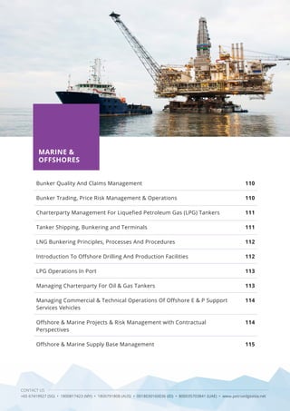 CONTACT US
+65 67419927 (SG) • 1800817423 (MY) • 1800791808 (AUS) • 0018030160036 (ID) • 800035703841 (UAE) • www.petroedgeasia.net
MARINE &
OFFSHORES
Bunker Quality And Claims Management
Bunker Trading, Price Risk Management & Operations
Charterparty Management For Liquefied Petroleum Gas (LPG) Tankers
Tanker Shipping, Bunkering and Terminals
LNG Bunkering Principles, Processes And Procedures
Introduction To Offshore Drilling And Production Facilities
LPG Operations In Port
Managing Charterparty For Oil & Gas Tankers
Managing Commercial & Technical Operations Of Offshore E & P Support
Services Vehicles
Offshore & Marine Projects & Risk Management with Contractual
Perspectives
Offshore & Marine Supply Base Management
110
110
111
111
112
112
113
113
114
114
115
 