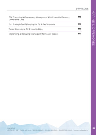 CONTACT US
+65 67419927 (SG) • 1800817423 (MY) • 1800791808 (AUS) • 0018030160036 (ID) • 800035703841 (UAE) • www.petroedgeasia.net
MARINE&OFFSHORES
109
Port Pricing & Tariff Charging For Oil & Gas Terminals
Tanker Operations: Oil & Liquefied Gas
Interpreting & Managing Charterparty For Supply Vessels
115
116
116
117
OSV Chartering & Charterparty Management With Essentials Elements
Of Maritime Laws
 