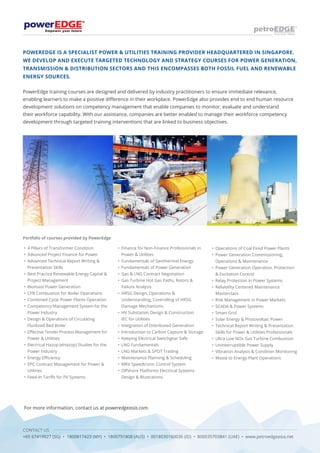 CONTACT US
+65 67419927 (SG) • 1800817423 (MY) • 1800791808 (AUS) • 0018030160036 (ID) • 800035703841 (UAE) • www.petroedgeasia.net
POWEREDGE IS A SPECIALIST POWER & UTILITIES TRAINING PROVIDER HEADQUARTERED IN SINGAPORE.
WE DEVELOP AND EXECUTE TARGETED TECHNOLOGY AND STRATEGY COURSES FOR POWER GENERATION,
TRANSMISSION & DISTRIBUTION SECTORS AND THIS ENCOMPASSES BOTH FOSSIL FUEL AND RENEWABLE
ENERGY SOURCES.
PowerEdge training courses are designed and delivered by industry practitioners to ensure immediate relevance,
enabling learners to make a positive difference in their workplace. PowerEdge also provides end to end human resource
development solutions on competency management that enable companies to monitor, evaluate and understand
their workforce capability. With our assistance, companies are better enabled to manage their workforce competency
development through targeted training interventions that are linked to business objectives.
Portfolio of courses provided by PowerEdge
• 	4 Pillars of Transformer Condition
• 	Advanced Project Finance for Power
• 	Advanced Technical Report Writing & 	
	 Presentation Skills
•	 Best Practice Renewable Energy Capital & 	
	 Project Management
•	 Biomass Power Generation
•	 CFB Combustion for Boiler Operations
•	 Combined Cycle Power Plants Operation
•	 Competency Management System for the 	
	 Power Industry
•	 Design & Operations of Circulating 		
	 Fluidized Bed Boiler
•	 Effective Tender Process Management for 	
	 Power & Utilities
•	 Electrical Hazop (eHazop) Studies for the 	
	 Power Industry
•	 Energy Efficiency
•	 EPC Contract Management for Power & 	
	Utilities
•	 Feed-In Tariffs for PV Systems
•	 Finance for Non-Finance Professionals in 	
	 Power & Utilities
•	 Fundamentals of Geothermal Energy
•	 Fundamentals of Power Generation
•	 Gas & LNG Contract Negotiation
•	 Gas Turbine Hot Gas Paths, Rotors & 		
	 Failure Analysis
•	 HRSG Design, Operations & 		
	 Understanding, Controlling of HRSG 		
	 Damage Mechanisms
•	 HV Substation Design & Construction
	 IEC for Utilities
•	 Integration of Distributed Generation
•	 Introduction to Carbon Capture & Storage
•	 Keeping Electrical Switchgear Safe
•	 LNG Fundamentals
•	 LNG Markets & SPOT Trading
•	 Maintenance Planning & Scheduling
•	 MKV Speedtronic Control System
•	 Offshore Platforms Electrical Systems 	
	 Design & Illustrations
•	 Operations of Coal Fired Power Plants
•	 Power Generation Commissioning, 		
	 Operations & Maintenance
•	 Power Generation Operation, Protection 	
	 & Excitation Control
•	 Relay Protection in Power Systems
•	 Reliability Centered Maintenance 		
	Masterclass
•	 Risk Management in Power Markets
•	 SCADA & Power Systems
•	 Smart Grid
•	 Solar Energy & Photovoltaic Power
•	 Technical Report Writing & Presentation 	
	 Skills for Power & Utilities Professionals
•	 Ultra Low NOx Gas Turbine Combustion
•	 Uninterruptible Power Supply
•	 Vibration Analysis & Condition Monitoring
•	 Waste to Energy Plant Operations
For more information, contact us at poweredgeasia.com.
 