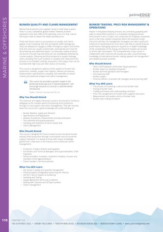 CONTACT US
+65 67419927 (SG) • 1800817423 (MY) • 1800791808 (AUS) • 0018030160036 (ID) • 800035703841 (UAE) • www.petroedgeasia.net
MARINE&OFFSHORES
110
Marine fuel producers and suppliers strive to meet lower sulphur
limits in a very competitive global market. However bunkers
represent more than 50% of the operating costs of a ship, marine
fuel buyers seek to obtain the lowest possible price.
These two factors seem to put pressure on quality, and claims
appear to be increasing. Not only do engines suffer damage but
ships are delayed on voyages to effect emergency repairs and further
time and costs are usually involved with unscheduled port visits for
de-bunkering and additional repairs. Occasionally,v waste products
are found in bunker fuel and these are not immediately detected by
routine analysis. Obtaining technical evidence to support damage
claims resulting from such incidents is complex and costly and if this
process is not handled carefully, all parties in the supply chain can be
stranded with high costs and little chance of recovery.
This course is designed to address all the aspects of bunker fuel
production, markets, supply chain logistics, delivery procedures,
measurement, specifications, sampling, fuel treatment on board,
routine and advanced analysis and claims management.
BUNKER QUALITY AND CLAIMS MANAGEMENT
Why You Should Attend
This intensive and highly interactive course is structured to introduce
delegates to the complex world of bunkering from production
through to consumption and claims management. They will certainly
leave the course with a good knowledge and understanding of:
•	 Bunker Markets, supply and demand
•	 Specifications and Regulations
•	 Delivery Procedures, measurement and documentation
•	 Test methods and quality evaluation
•	 Handling and treatment of fuel on board ship
•	 Claims Management
What You Will Learn
•	 Key issues in quality and quantity management
•	 Practical aspects of legislation governing the industry
•	 ISO 8217 and its impact on bunkering
•	 Sampling and Testing
•	 Supply Agreement terms and conditions
•	 Dealing with Disputes and Off Spec bunkers
•	 Claims management
Who Should Attend
The course is designed for those involved across the whole bunker
industry from production through consumption and of course the
support industries. It is aimed at those with a basic knowledge
gained from a few years in the industry and in particular senior
management.
•	 Producers, Traders, Brokers and Suppliers
•	 Purchasers and Technical Managers and Superintendents, Chief
Engineers
•	 Service providers, Surveyors, Inspectors, Analysts, Insurers and
members of the legal profession
•	 Claims handlers, Technical advisers
This course has provided a greater insight to the
Bunkering landscape and is relevant/updated. I will
encourage everyone to come for a refresher/better
introduction
Trader, Chemoil International Pte Ltd
Players in the global shipping industry are constantly grappling with
ways to retool their business in a constantly changing business
environment. Fuel is a major cost component for shipping companies,
and it is the most volatile component within the business model.
Fuel price and key risk management strategies can have a profound
influence on everything from short term cash flow to overall financial
performance. Managing exposure requires an in-depth knowledge
of the complexities of the energy and financial markets and access
to all the right information. This comprehensive 3-Day course in
collaboration with Channoil will provide you with a sound working
knowledge of international bunker trading, applied risk management
and related business activities.
BUNKER TRADING, PRICE RISK MANAGEMENT &
OPERATIONS
Who Should Attend
•	 Ship’s Chief Engineers and bunker barge operators
•	 Bunker buyers at shipping companies
•	 Bunker terminal operators and managers
•	 Port Authority staff
•	 Bunker traders
•	 Financial officers, corporate risk managers and accounting staff
What You Will Learn
•	 The process of converting crude oil into bunker fuels
•	 Pricing of bunker fuels
•	 Trading techniques and understanding contracts
•	 Price risk management for bunker fuels suppliers and users.
•	 Measurement and quality control of bunker fuels
•	 Bunker fuels trading simulation
 