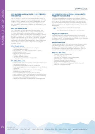 CONTACT US
+65 67419927 (SG) • 1800817423 (MY) • 1800791808 (AUS) • 0018030160036 (ID) • 800035703841 (UAE) • www.petroedgeasia.net
MARINE&OFFSHORES
112
This 4-Day intensive training course will cover the details of drilling
rigs and how they operate, especially for deepwater activities. Current
drilling rigs are highly automated and efficient. These advances will
be illustrated with animations and videos. The relationship between
drilling and production will be explored with examples of current field
developments.
INTRODUCTION TO OFFSHORE DRILLING AND
PRODUCTION FACILITIES
Why You Should Attend
The course also covers offshore production hosts, their technical
components and systems will be described together will examples of
the floater as part of the field development concept. Current safety and
environmental issues will also be addressed.
Who Should Attend
This course is intended for Oil & Gas professionals who wish to learn
how offshore technology is integrated into a successful full field
development. The course is also suitable for both new engineers
or management moving into offshore field development areas as it
provides the basics of drilling and production technologies.
What You Will Learn
•	 Types and Functions of Drilling Rigs
•	 How Drilling Rigs Operate
•	 How Wells are Drilled from Platforms and Subsea
•	 Latest Advances in Deepwater Drilling
•	 Deepwater Floating Production Systems
•	 The FPSO Equipment and How it Operates
•	 The Requirements of the full Deepwater Field Development
•	 Safety and Environmental Issues
Very comprehensive and worth the investment.
Senior Account Executive, JX Nippon Oil & Gas Exploration
LNG BUNKERING PRINCIPLES, PROCESSES AND
PROCEDURES
The use of LNG as a marine fuel is increasing seen as an option to
address future environmental and commercial challenges within the
shipping industry. However, this can only be realized with the offer
of attractive paybacks on investment, availability of infrastructure
and addressing of safety issues to progress the development of LNG
bunkering.
Why You Should Attend
This 3-Day course will guide participants through relevant LNG
fundamentals including the LNG value chain, commercial aspects
of trading LNG, bunkering procedures and technical guidelines,
delivery logistics as well as risk and safety considerations. In addition,
participants will get to learn how to plan and develop LNG bunkering
facilities to accommodate the use LNG as a marine fuel. Also there
will be a table top Case study and practical exercise included for
participants to achieve first-hand experience to assess the economic
viability, design, build and operate a LNG bunkering facility with
profitable success!
Who Should Attend
•	 Ship owners, charterers, operators and managers
•	 LNG traders and distributors
•	 LNG suppliers – IOCs, NOCs and independent suppliers
•	 LNG ports and terminals
•	 Marine fuel service and surveyors
•	 LNG technology vendors
•	 Shipyards and ship designers
•	 Ship and gas equipment and service providers
What You Will Learn
•	 Understand the LNG value sequence, market valuation and how it
can be used in bunkering
•	 Assess the economic viability of LNG as a bunker fuel
•	 Study regulatory and environmental updates on the use of LNG as
marine fuel
•	 Obtain an overview of the techniques and methodological
guidelines for bunkering LNG fuel
•	 Pinpoint suitable means and logistics for LNG delivery
•	 Learn to deal with LNG pricing, readiness and source agreements
•	 Implement risk charges, safety controls and simulate functioning
scenarios required for LNG bunkering facilities
•	 Design, plan and develop cost effective LNG bunkering facilities
 