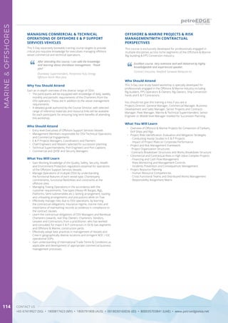 CONTACT US
+65 67419927 (SG) • 1800817423 (MY) • 1800791808 (AUS) • 0018030160036 (ID) • 800035703841 (UAE) • www.petroedgeasia.net
MARINE&OFFSHORES
114
This 5-Day separately bookable training course targets to provide
critical pre-requisite knowledge for executives managing offshore
vessel commercial and technical operations.
Why You Should Attend
Gain an in-depth overview of the diverse range of OSVs:
•	 The participants will be equipped with knowledge of daily, weekly,
monthly and periodic requirements of the Charterers from the
OSV operators. These are in addition to the vessel management
requirements.
•	 A detailed guide authored by the Course Director, with selected
range of reference materials and resource links will be available
for each participant, for ensuring long term benefits of attending
this workshop.
MANAGING COMMERCIAL & TECHNICAL
OPERATIONS OF OFFSHORE E & P SUPPORT
SERVICES VEHICLES
Who Should Attend
•	 Entry level Executives of Offshore Support Services Vessels
•	 Management Members responsible for OSV Technical Operations
and Commercial Engagements
•	 E & P Projects Managers, Coordinators and Planners
•	 Chief Engineers and Masters selected for succession planning
•	 Technical Superintendents, Port Engineers and Port Captains
•	 Commercial and QHSE and Security Managers
After attending this course, I can add the knowledge
and learning about shorebase management. Thank
you!
Shorebase Superintendent, Pertamina Hulu Energy
Offshore North West Java
What You Will Learn
•	 Gain Working Knowledge of the Quality, Safety, Security, Health
and Environment Protection regulations essential for operations
of the Offshore Support Services Vessels.
•	 Manage Operations of multiple OSVs by understanding
the functional features of each vessel type, Charterparty
commitments, functional flexibilities and constraints at the
offshore sites.
•	 Managing Towing Operations in the accordance with the
customer requirements, Tow types (Heavy-lift Barges, Rigs,
Platforms, Semi-submersibles etc.), lashing arrangement, loading
and unloading arrangements and precautions while on-Tow.
•	 Effectively manage risks due to OSV operations, by learning
the contractual obligations, insurance regime, marine risks and
importance of maintaining records as evidence in compliance to
the contract clauses.
•	 Learn the contractual obligations of OSV Managers and Bareboat
Charterers towards, real Ship Owners, Charterers, Vendors,
Lessees and Contractors, from a practitioner, who has worked
and consulted, for major E & P contractors in Oil & Gas segments
and Offshore & Marine, construction yards.
•	 Effectively adopt best practices in management of Vessels and
Crew in geographically diverse locations and stringent NOC / IOC
operational SOPs.
•	 Gain understanding of International Trade Terms & Conditions as
applicable and development of appropriate commercial business
management processes.
OFFSHORE & MARINE PROJECTS & RISK
MANAGEMENTWITH CONTRACTUAL
PERSPECTIVES
This course is exclusively developed for professionals engaged in
multiple disciplines across niche segments of the Offshore & Marine
Rig-building & FPS Conversion industry.
Who Should Attend
This 3-Day case study based workshop is specially developed for
professionals engaged in the Offshore & Marine industry including
Rig builders, FPS Operators & Owners, Rig Owners, Ship Conversion
Yards and E & P Contractors.
You should not give this training a miss if you are a:
Projects Director, General Manager, Commercial Manager, Business
Development and Sales Manager, Senior Projects and Contracts
Manager, Fleet Manager, Marine & Technical Superintendent, Senior
Engineer or Middle level Manager marked for Succession Planning.
What You Will Learn
•	 Overview of Offshore & Marine Projects for Conversion of Tankers,
Drill Ships and Rigs
•	 Project Risks Identification, Evaluation and Mitigation Strategies
- Conducting Hazop Studies in E & P Projects
- Impact of Project Risks on Corporate Performance
•	 Project and Risk Management Framework
- Project Organization Structures
- Contracts Breakdown Structures and Works Breakdown Structure
•	 Commercial and Contractual Risks in High Value Complex Projects
- Financing and Cash Flow Management
- Risks Monitoring and Management Controls
- Incidents Prevention and Consequences Management
•	 Project Resource Planning
- Human Resource Competencies
- Cross Functional Teams and Distributed Works Management
- Responsibility Assignment Matrix
Excellent course. Very extensive and well delivered by highly
knowledgeable and experienced speaker.
Contract Executive, Newfield Sarawak Malaysia Inc
 