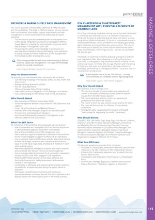 CONTACT US
+65 67419927 (SG) • 1800817423 (MY) • 1800791808 (AUS) • 0018030160036 (ID) • 800035703841 (UAE) • www.petroedgeasia.net
MARINE&OFFSHORES
115
OSV CHARTERING & CHARTERPARTY
MANAGEMENT WITH ESSENTIALS ELEMENTS OF
MARITIME LAWS
The 5-Day individually book-able training course has been developed
as a modular but intensive course. It is intended to assist you in
enhancing the level of understanding for important topics, such as,
using Industry Defacto Standard C/P forms or customised contracts,
implied commitments, issues of indemnity and liability, guarantees,
gaps/ loopholes and clauses to protect your interests. This course
will enable you to identify key issues fast and demonstrate some
easily implementable chartering practices / policies, to accomplish
the desired goal.
This hands-on workshop will take a practical approach, to sharpen
your negotiation skills, when reviewing or drafting Charterparty
Contracts. It is designed to help those who need a refresher on the
contractual issues. For those who manage Charters and Chartering
of OSVs on a daily basis and would like to be more proficient in
reviewing, administering or managing their fleet / Contracts, this is a
must attend training course.
Who Should Attend
OSV (AHTS, PSV, SBV, MPSV, Tugs, Barge, Rigs, Drill ships etc.) Owners,
Charterers and Offshore Field Operations Managers, Commercial
and Marketing Directors, Corporate Legal Counsels, Practicing
Maritime Lawyers interested in OSV Sectors, Fleet Managers and
Superintendents, Operations Managers, Masters, Post-fixture
Managers, Investment Analysts and Offshore Credit Risk Managers
of Financial Institutions, Managers from Platform Operators and
Organizations engaged in Offshore E & P Projects
Why You Should Attend
Attractiveness of this Training Course:
•	 This course is focused on interpretation and application of
clauses in the various Charterparty Forms, based on special
request from the OSV industry segment
•	 The Course developer and the trainer is an experienced
professional from within the industry
•	 The course is driven by daily practical issues faced by the peers
•	 The cases will demonstrate the influence of international
conventions
•	 Participants will be equipped with the easy to understand
“Methodology for Negotiating Successful Charterparty”
What You Will Learn
This Modular workshop comprises of the 5 modules:
•	 Principles of Contract Laws, International Maritime Laws and their
relevance to the OSV Charters and OSV Shipbuilding Contracts
•	 Contents of a Charterparty Agreement and Standard Forms for
Various Types of OSVs
•	 Interpretation and Implication of Each Clause in a Charterparty
Form
•	 Post Fixture Challenges, Exposures, Liabilities and Insurances
•	 Dispute Resolution – Mediation, Litigation or Arbitration?
A well designed course for the OSV industry. I strongly
recommend this for candidates without legal background
Head of Wells Logistic, Hallin Marine Singapore
This course provides overview of the Offshore E & P Marine Sector
with Focused Details: The range of Offshore Support Services Vessels,
their functionalities, shore-based support requirements and safe
management of vessel movements will be elaborated during the
workshop.
•	 This workshop is specially developed based on the request from
Clients, to use comparative analysis of various types of Offshore
Supply Bases, for grasping the internationally recognized safe &
best practices in management of an OSB.
•	 The participants without prior knowledge of warehouse and
yard operations related to loading, discharging, crane operations
including pilotage and vessel movements, will be equipped with
firm foundation, after attending this course.
OFFSHORE & MARINE SUPPLY BASE MANAGEMENT
This training provided me with more understanding of offshore
& marine supply base management. I can apply the knowledge
gained for my daily routine tasks.
Sabah Logistic Manager, Murphy Oil Corporation
Why You Should Attend
By attending this intensive workshop, participants will be able to:
•	 Gain Working Knowledge of the Quality, Safety, Security, Health and
Environment
•	 Manage berthing Operations of OSVs
•	 Plan for Cargo Operations
•	 Effectively Manage Risks of Cargo Handling
•	 Learn the Contractual Obligations of OSB Managers and Owners
•	 Gain understanding of International Trade Terms & Conditions
Who Should Attend
•	 New Executives of Offshore Supply Bases (OSB)
•	 Senior Management Members responsible for OSB Operations and
Logistics
•	 Project Cargo Coordinators and Material Planners
•	 Inventory and Stores Managers, Support and Secretarial Staff
•	 Procurements and Supply Chain Managers
•	 Non-marine Professionals interested in OSB segment of the
Offshore & Marine Oil & Gas Industry
What You Will Learn
On completion of the workshop, the participants will have learned
•	 How to implement and comply with QHSE and Security regulations
in safe handling of cargo and movements of the vessels
•	 Role and responsibilities of the OSB management team
•	 How to plan and organize in advance to minimize turnaround time
for the vessels engaged in support of Offshore E & P operations
•	 How to plan and organize OSB cranes, vehicles, spaces and relevant
facilities for storage, movement and custody transfer of various
types of solid & liquid cargo, tools, shackles, bulk materials in open
yards and ship’s gears
•	 Awareness of potential emergency situations and how to respond
and coordinate with relevant internal and external agencies
•	 How to manage safety of personnel of sub-contractors, stevedores’,
tenants and ship crew, when engaged in OSB operations
•	 Ability to differentiate between various ships, technical and
functional characteristics, safety requirements and potential
hazards of each operation
•	 Competency in developing and maintaining documentary evidence
traceability for all works executed during the specific period or
operation
•	 Techniques for performance monitoring and continuous
improvement based on lessons learned from each operation at the
Base as well as from reports about peers in the similar business.
 