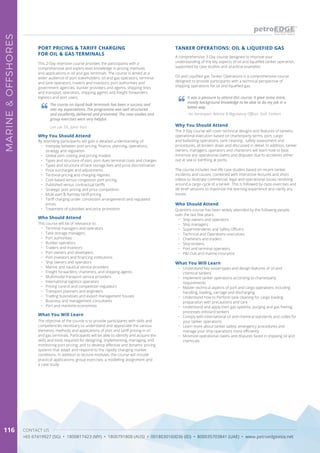 CONTACT US
+65 67419927 (SG) • 1800817423 (MY) • 1800791808 (AUS) • 0018030160036 (ID) • 800035703841 (UAE) • www.petroedgeasia.net
MARINE&OFFSHORES
116
A comprehensive 3-Day course designed to improve your
understanding of the key aspects of oil and liquefied tanker operation,
supported by case studies and practical examples.
Oil and Liquified gas Tanker Operations is a comprehensive course
designed to provide participants with a technical perspective of
shipping operations for oil and liquefied gas.
This 2-Day intensive course provides the participants with a
comprehensive and expert-level knowledge in pricing methods
and applications in oil and gas terminals. The course is aimed at a
wider audience of port stakeholders; oil and gas operators, terminal
and tank operators, traders and investors, port authorities and
government agencies, bunker providers and agents, shipping lines
and transport operators, shipping agents and freight forwarders,
logistics and port users.
Why You Should Attend
By attending participants will gain a detailed understanding of:
•	 Interplay between port pricing, finance, planning, operations,
strategy and regulation
•	 Global port costing and pricing models
•	 Types and structure of port, port dues terminal costs and charges
•	 Types and structure of tank storage fees and price discrimination
•	 Price surcharges and adjustments
•	 Terminal pricing and charging regimes
•	 Cost-based versus congestion port pricing
•	 Published versus contractual tariffs
•	 Strategic port pricing and price competition
•	 Multi-part & Ramsey tariff pricing
•	 Tariff charging under concession arrangements and regulated
prices
•	 Treatment of subsidies and price promotion
What You Will Learn
The objective of the course is to provide participants with skills and
competencies necessary to understand and appreciate the various
elements, methods and applications of port and tariff pricing in oil
and gas terminals. Participants will be able to identify and acquire the
skills and tools required for designing, implementing, managing, and
monitoring port pricing; and to develop effective and dynamic pricing
systems that adapt and respond to the rapidly changing market
conditions. In addition to lecture modules, the course will include
practical applications, group exercises, a modelling assignment and
a case study.
PORT PRICING & TARIFF CHARGING
FOR OIL & GAS TERMINALS
TANKER OPERATIONS: OIL & LIQUEFIED GAS
Why You Should Attend
The 3-Day course will cover technical designs and features of tankers,
operational execution based on charterparty terms, port, cargo
and ballasting operations, tank cleaning , safety assessment and
procedures, all broken down and discussed in detail. In addition, tanker
owners, managers, operators and charterers will learn how to best
minimize any operational claims and disputes due to accidents either
out at sea or berthing at ports.
The course includes real-life case studies based on recent tanker
incidents and causes, combined with interactive lectures and short
videos to illustrate commercial, legal and operational issues revolving
around a cargo cycle of a tanker. This is followed by class exercises and
de-brief sessions to maximize the learning experience and clarify any
issues.
Who Should Attend
Quentin’s course has been widely attended by the following people
over the last few years:
•	 Ship owners and operators
•	 Ship managers
•	 Superintendents and Safety Officers
•	 Technical and Operations executives
•	 Charterers and traders
•	 Ship brokers
•	 Port and terminal operators
•	 P&I club and marine insurance
Who Should Attend
This course will be of relevance to:
•	 Terminal managers and operators
•	 Tank storage managers
•	 Port authorities
•	 Bunker operators
•	 Traders and Investors
•	 Port owners and developers
•	 Port investors and financing institutions
•	 Ship owners and operators
•	 Marine and nautical service providers
•	 Freight forwarders, charterers, and shipping agents
•	 Multimodal transport service providers
•	 International logistics operators
•	 Pricing control and competition regulators
•	 Transport planners and engineers
•	 Trading businesses and export management houses
•	 Business and management consultants
•	 Port and maritime economists
What You Will Learn
•	 Understand key vessel types and design features of oil and
chemical tankers
•	 Implement tanker operations according to charterparty
requirements
•	 Master technical aspects of port and cargo operations including
handling, loading, carriage and discharging
•	 Understand how to Perform tank cleaning for cargo loading
preparation with precautions and care
•	 Understand and apply inert gas systems, purging and gas freeing
processes onboard tankers
•	 Comply with international oil and chemical standards and codes for
your tanker operations
•	 Learn more about tanker safety, emergency procedures and
manage your ship operations more efficiently
•	 Minimize operational claims and disputes faced in shipping oil and
chemicals
The course on liquid bulk terminals has been a success and
met my expectations. The programme was well structured
and excellently delivered and presented. The case studies and
group exercises were very helpful.
Lim Lee Tin, Johor Port
It was a pleasure to attend this course. It gave some more,
mostly background knowledge to be able to do my job in a
better way.
Ivo Verstrepen, Marine & Regulatory Officer, Stolt Tankers
 