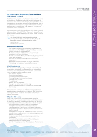 CONTACT US
+65 67419927 (SG) • 1800817423 (MY) • 1800791808 (AUS) • 0018030160036 (ID) • 800035703841 (UAE) • www.petroedgeasia.net
MARINE&OFFSHORES
117
This 3-Day training program is an advanced level course, with a hands-
on workshop for management executives with prior knowledge of
contract law and experience in Charterparty management. The course
is designed from an operators and practitioner’s perspective, so as to
equip the business owners and managers with necessary knowledge
and expertise in shortest possible time, by learning from the bitter
experiences of their predecessors.
Participants will be guided through a word-by-word review, evaluation
and interpretation of the SUPPLYTIME Charterparty clauses. They will
also be exposed to the art of drafting of the project specific clauses or
rider clauses.
INTERPRETING & MANAGING CHARTERPARTY
FOR SUPPLY VESSELS
What You Will Learn
In this 3-Day training course, participants will gain enhanced
familiarity with the terms and conditions often used in the context of
a Charterparty. At the end of the session, participants will be able to
understand the common clauses used and how it should be applied:
•	 Interpret the meaning of each Clause and its implication
•	 Identify the responsibilities and liabilities of the Parties
•	 Translate the scope of services into actionable list of activities
•	 Integrate the organizational objectives and economic factors into
the Charterparty
•	 Identify the risks & exposures and define risk sharing mechanism
•	 Identify relevant insurance covers and mandatory requirements for
the specific Charterparty
•	 Analyze the indemnity clauses and waivers provided in the
Charterparty
•	 Familiarize with potential causes of conflicts and disputes
•	 Identify ambiguities and irrelevant terms
•	 Learn to manage disputes in an efficient and cost effective manner.
This course brings forth better understanding of the
charterparties in relation to maritime law through mix of
explanation in theory and real marine case studies.
Logistic Engineer
Shell Philippines Exploration
Why You Should Attend
•	 This course is focused on the interpretation and application of
clauses in the SUPPLYTIME Charterparty Form, based on special
request from the OSV industry segment
•	 The Course developer and the trainer is an experienced
professional from within the industry
•	 Real Life Case Studies: The course is driven by day to day practical
issues faced by the peers
•	 The cases will demonstrate the influence of international
conventions
•	 Participants will be equipped with the easy to understand
“Methodology for Negotiating Successful Charterparty”
Who Should Attend
“This course is focused in providing an in-depth understanding of
the terms and conditions of a Charterparty and the interpretation
in context of relevant maritime legal principles. This is an essential
course for experienced practitioners including:
•	 Ship Owners / Directors
•	 Shipbuilders and Repairers
•	 Chartering and Contracts Managers
•	 Financing Managers and Investment Analysts
•	 Corporate Legal Counsels
•	 Project Managers
•	 Masters and Chief Engineers
•	 Managers marked for Succession Planning
•	 Manufacturers and Suppliers of Equipment’s to Offshore Oil &
Gas Industry
Participants of the training course - “OSV Chartering and Contract
Management with Essential Elements of Maritime Laws” are strongly
encouraged to attend, in order to advance their competency in
practical applications
 