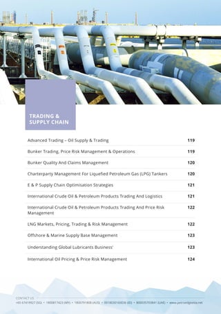 CONTACT US
+65 67419927 (SG) • 1800817423 (MY) • 1800791808 (AUS) • 0018030160036 (ID) • 800035703841 (UAE) • www.petroedgeasia.net
TRADING &
SUPPLY CHAIN
Advanced Trading – Oil Supply & Trading
Bunker Trading, Price Risk Management & Operations
Bunker Quality And Claims Management
Charterparty Management For Liquefied Petroleum Gas (LPG) Tankers
E & P Supply Chain Optimisation Strategies
International Crude Oil & Petroleum Products Trading And Logistics
International Crude Oil & Petroleum Products Trading And Price Risk
Management
LNG Markets, Pricing, Trading & Risk Management
Offshore & Marine Supply Base Management
Understanding Global Lubricants Business'
International Oil Pricing & Price Risk Management
119
119
120
120
121
121
122
122
123
123
124
 