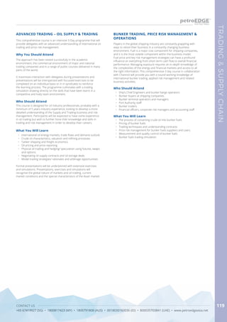 CONTACT US
+65 67419927 (SG) • 1800817423 (MY) • 1800791808 (AUS) • 0018030160036 (ID) • 800035703841 (UAE) • www.petroedgeasia.net
TRADING&SUPPLYCHAIN
119
Why You Should Attend
The approach has been tested successfully in the academic
environment, the commercial environment of major and national
trading companies and in a range of public courses delivered in many
parts of the world.
It maximises interaction with delegates during presentations and
presentations will be interspersed with focussed exercises to be
completed on an individual basis or in in syndicates to reinforce
the learning process. The programme culminates with a trading
simulation drawing directly on the skills that have been learnt in a
competitive and lively team environment.
What You Will Learn
•	 International oil energy markets, trade flows and demand outlook
•	 Crude oil characteristics, valuation and refining processes
•	 Tanker shipping and freight economics
•	 Oil pricing and price reporting
•	 Physical oil trading and hedging/ speculation using futures, swaps
and options
•	 Negotiating oil supply contracts and oil storage deals
•	 Model trading strategies/ rationales and arbitrage opportunities
Formal presentations will be underpinned with extensive exercises
and simulations. Presentations, exercises and simulations will
recognise the global nature of markets and oil trading, current
market conditions and the special characteristics of the Asian market.
ADVANCED TRADING – OIL SUPPLY & TRADING
Who Should Attend
This course is designed for oil industry professionals, probably with a
minimum of 5 years industry experience, looking to develop a more
detailed understanding of the Supply and Trading business and risk
management. Participants will be expected to have some experience
in oil trading but wish to further hone their knowledge and skills in
trading and risk management in order to develop their careers.
This comprehensive course is an intensive 3-Day programme that will
provide delegates with an advanced understanding of international oil
trading and price risk management.
Players in the global shipping industry are constantly grappling with
ways to retool their business in a constantly changing business
environment. Fuel is a major cost component for shipping companies,
and it is the most volatile component within the business model.
Fuel price and key risk management strategies can have a profound
influence on everything from short-term cash flow to overall financial
performance. Managing exposure requires an in-depth knowledge of
the complexities of the energy and financial markets and access to all
the right information. This comprehensive 3 day course in collaboration
with Channoil will provide you with a sound working knowledge of
international bunker trading, applied risk management and related
business activities.
BUNKER TRADING, PRICE RISK MANAGEMENT &
OPERATIONS
Who Should Attend
•	 Ship’s Chief Engineers and bunker barge operators
•	 Bunker buyers at shipping companies
•	 Bunker terminal operators and managers
•	 Port Authority staff
•	 Bunker traders
•	 Financial officers, corporate risk managers and accounting staff
What You Will Learn
•	 The process of converting crude oil into bunker fuels
•	 Pricing of bunker fuels
•	 Trading techniques and understanding contracts
•	 Price risk management for bunker fuels suppliers and users
•	 Measurement and quality control of bunker fuels
•	 Bunker fuels trading simulation
 