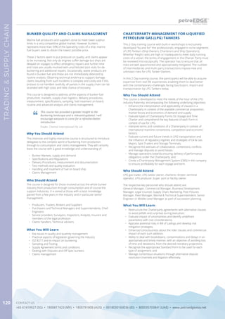 CONTACT US
+65 67419927 (SG) • 1800817423 (MY) • 1800791808 (AUS) • 0018030160036 (ID) • 800035703841 (UAE) • www.petroedgeasia.net
TRADING&SUPPLYCHAIN
120
Marine fuel producers and suppliers strive to meet lower sulphur
limits in a very competitive global market. However bunkers
represent more than 50% of the operating costs of a ship, marine
fuel buyers seek to obtain the lowest possible price.
These 2 factors seem to put pressure on quality, and claims appear
to be increasing. Not only do engines suffer damage but ships are
delayed on voyages to effect emergency repairs and further time
and costs are usually involved with unscheduled port visits for de-
bunkering and additional repairs. Occasionally, waste products are
found in bunker fuel and these are not immediately detected by
routine analysis. Obtaining technical evidence to support damage
claims resulting from such incidents is complex and costly and if this
process is not handled carefully, all parties in the supply chain can be
stranded with high costs and little chance of recovery.
This course is designed to address all the aspects of bunker fuel
production, markets, supply chain logistics, delivery procedures,
measurement, specifications, sampling, fuel treatment on board,
routine and advanced analysis and claims management.
BUNKER QUALITY AND CLAIMS MANAGEMENT
Why You Should Attend
This intensive and highly interactive course is structured to introduce
delegates to the complex world of bunkering from production
through to consumption and claims management. They will certainly
leave the course with a good knowledge and understanding of:
•	 Bunker Markets, supply and demand
•	 Specifications and Regulations
•	 Delivery Procedures, measurement and documentation
•	 Test methods and quality evaluation
•	 Handling and treatment of fuel on board ship
•	 Claims Management
What You Will Learn
•	 Key issues in quality and quantity management
•	 Practical aspects of legislation governing the industry
•	 ISO 8217 and its impact on bunkering
•	 Sampling and Testing
•	 Supply Agreement terms and conditions
•	 Dealing with Disputes and Off Spec bunkers
•	 Claims management
Who Should Attend
The course is designed for those involved across the whole bunker
industry from production through consumption and of course the
support industries. It is aimed at those with a basic knowledge
gained from a few years in the industry and in particular senior
management.
•	 Producers, Traders, Brokers and Suppliers
•	 Purchasers and Technical Managers and Superintendents, Chief
Engineers
•	 Service providers, Surveyors, Inspectors, Analysts, Insurers and
members of the legal profession
•	 Claims handlers, Technical advisers
This course has provided a greater insight to the
Bunkering landscape and is relevant/updated. I will
encourage everyone to come for a refresher/better
introduction
Trader, Chemoil International Pte Ltd
CHARTERPARTY MANAGEMENT FOR LIQUEFIED
PETROLEUM GAS (LPG) TANKERS
Who Should Attend
LPG gas trader, LPG tanker owner, charterer, broker, terminal
operator, LPG producer, buyer, port or facility owner.
The respective key personnel who should attend are:
General Manager, Commercial Manager, Business Development
Manager, Legal Counsel, Supply Chain, Marketing, Post-Fixtures
Manager, Fleet Manager, Marine & Technical Superintendent, Senior
Engineer or Middle Level Manager as part of succession planning.
Why You Should Attend
This course is developed to meet the needs of the hour of the LPG
industry fraternity, encompassing the following underlying objectives:
•	 Enhance the interpretation and applicability of clauses in a
Charterparty in context of the available commercial proposition,
market forces and economics of demand and supply;
•	 Evaluate types of Charterparty Forms for Voyage and Time
Charter and comprehend the key features of each Form in
context of use for LPG;
•	 Interpret terms and conditions of a Charterparty in context of
international maritime conventions, competition and economic
factors;
•	 Evaluate current and future trends in LPG transportation and
the influence of regulatory regimes and strategies of Oil & Gas
Majors, Spot Traders and Storage Terminals;
•	 Recognize the avenues of collaboration, contentions, conflicts
and manage disputes to avoid losses;
•	 Manage operations towards ensuring delivery of performance
obligations under the Charterparty; and
•	 Create a Charterparty Management System (CMS) in the company
to ensure profitability for each voyage and term.
What You Will Learn
•	 Restructure the Charterparty agreements with alternative clauses
to avoid pitfalls and surprises during execution;
•	 Evaluate impact of uncertainties and identify undefined
parameters with cost considerations;
•	 Appraise potential risks in Bill of Ladings and develop risk
mitigation strategies;
•	 Enhanced consciousness about the rider clauses and commercial
impact of each such addition;
•	 Ability to deal with breakdowns, contaminations and delays in an
appropriate and timely manner, with an objective of avoiding loss
of time and deviations, from the desired monetary projections;
•	 Recognize the appropriate Standard Form to be used for each
type of assignment; and
•	 Manage contentious situations through alternative dispute
resolution channels and litigation effectively.
This 2-Day training course with built-in workshops is exclusively
developed “by and for” the professionals, engaged in niche segments
of LPG Tankers (Ship Owners, Charterers and Ship Operators).
Whether freight rates are high or inadequate to meet daily running
costs of a vessel, the terms of engagement or the Charter Party must
be reviewed microscopically. The operator has to ensure that all
risks are well apportioned and appropriately mitigated. The number
of intermediaries and multi-party transactions impose new and
unknown risks for LPG Tanker Owners.
 
In this 2-Day training course, the participants will be able to acquire
expertise from real life experiences enabling them to deal better
with the contemporary challenges facing Gas Export, Import and
transportation by LPG Tankers today.
 